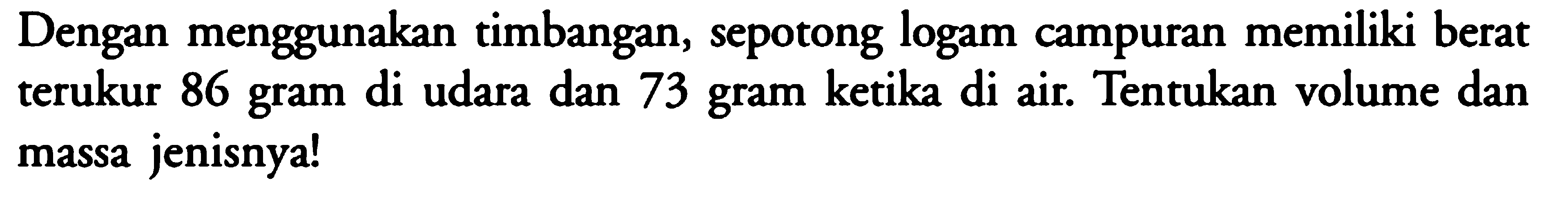 Dengan menggunakan timbangan, sepotong logam campuran memiliki berat terukur 86 gram di udara dan 73 gram ketika di air. Tentukan volume dan massa jenisnya! 