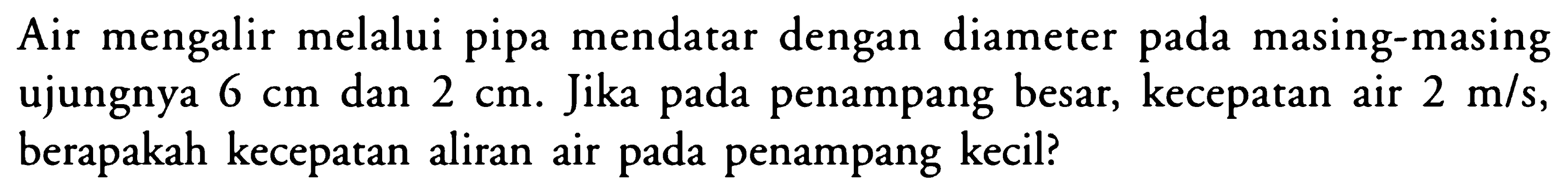 Air mengalir melalui pipa mendatar dengan diameter pada masing-masing ujungnya 6 cm dan 2 cm. Jika pada penampang besar, kecepatan air 2 m/s, berapakah kecepatan aliran air pada penampang kecil? 