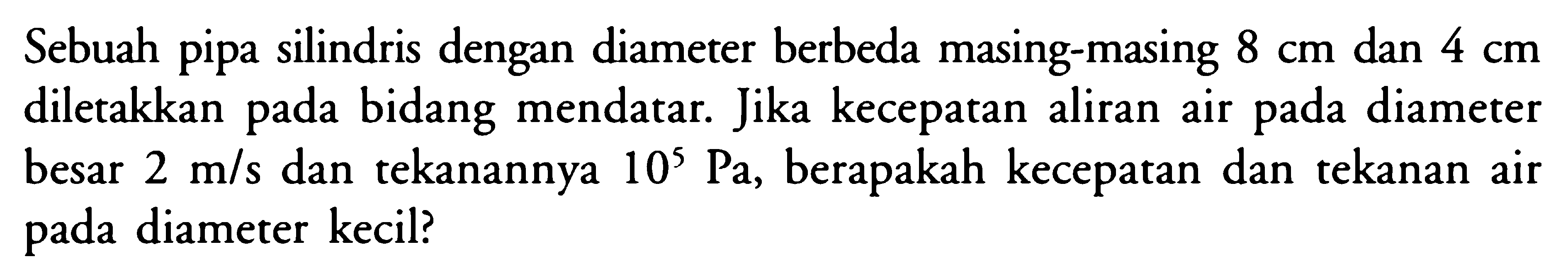 Sebuah pipa silindris dengan diameter berbeda masing-masing 8 cm dan 4 cm diletakkan pada bidang mendatar. Jika kecepatan aliran air pada diameter besar 2 m/s dan tekanannya 10^5 Pa, berapakah kecepatan dan tekanan air pada diameter kecil? 