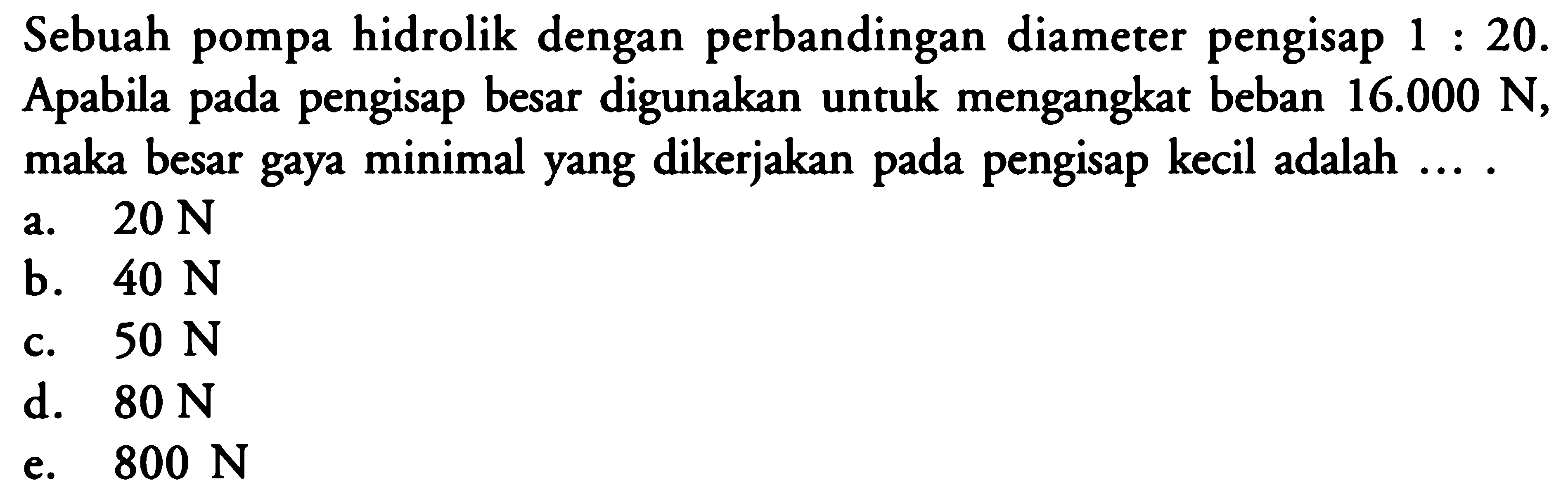Sebuah pompa hidrolik dengan perbandingan diameter pengisap 1 : 20. Apabila pada pengisap besar digunakan untuk mengangkat beban 16.000 N, maka besar gaya minimal yang dikerjakan pada pengisap kecil adalah ... .