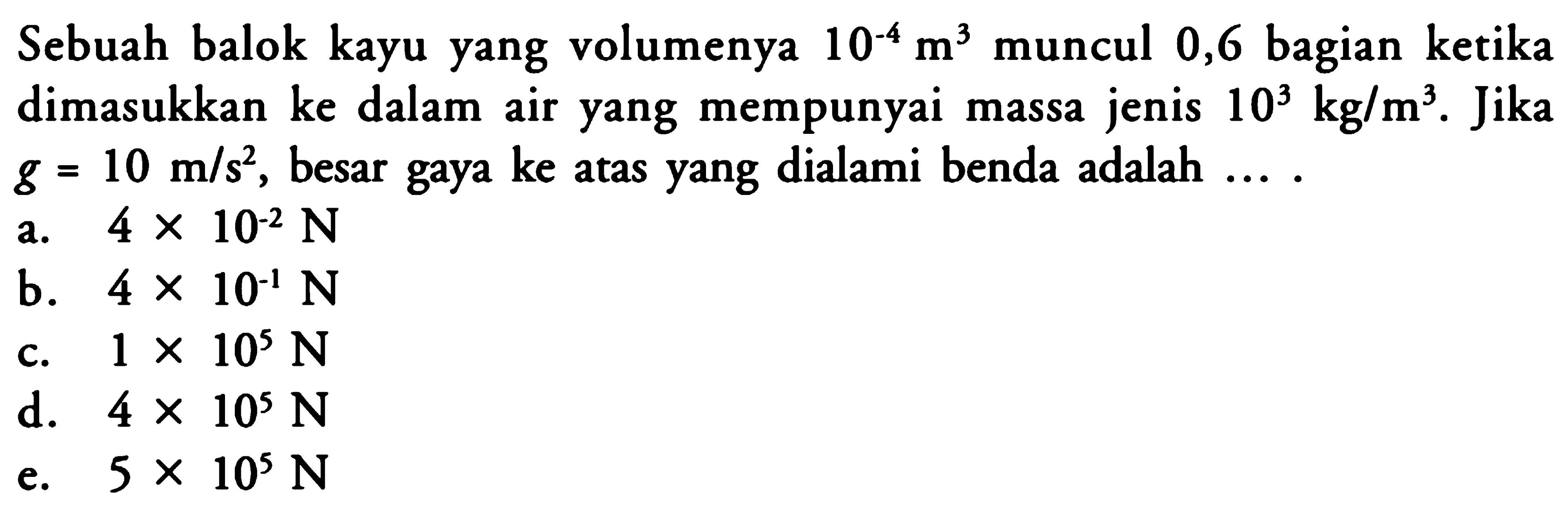 Sebuah balok kayu yang volumenya 10^(-4) m^3 muncul 0,6 bagian ketika dimasukkan ke dalam air yang mempunyai massa jenis 10^3 kg/m^3. Jika g = 10 m/s^2, besar gaya ke atas yang dialami benda adalah ... .