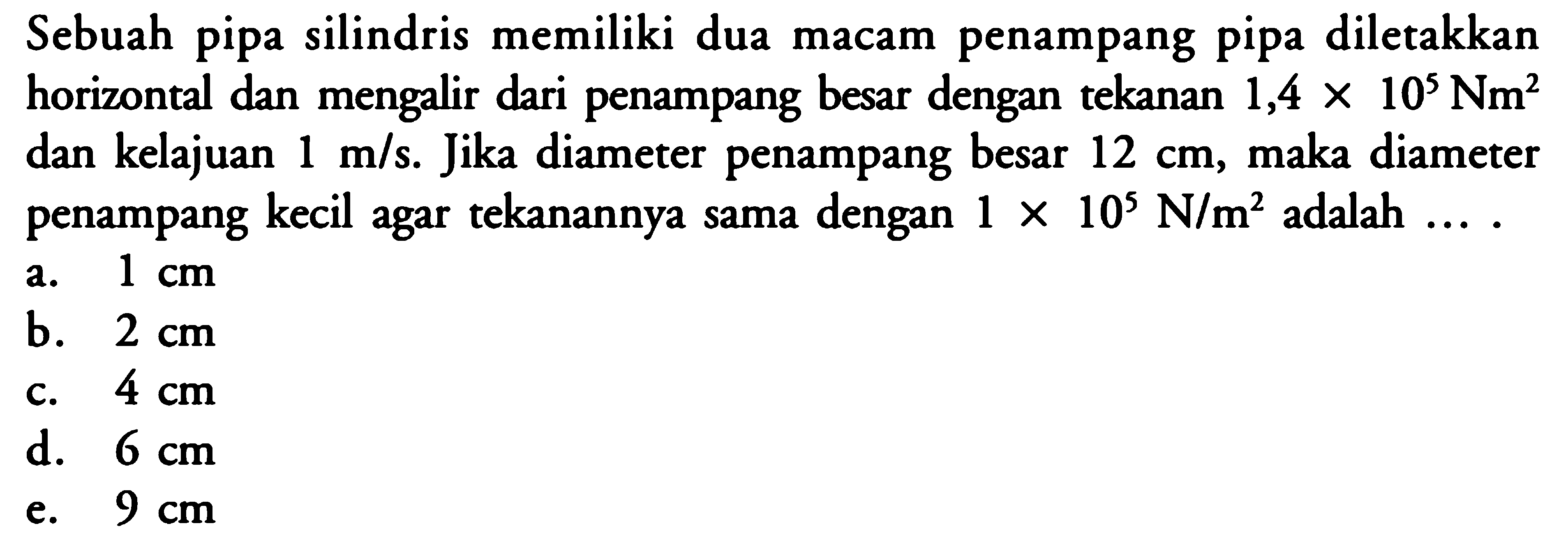 Sebuah pipa silindris memiliki dua macam penampang pipa diletakkan horizontal dan mengalir dari penampang besar dengan tekanan 1,4 x 10^5 Nm^2 dan kelajuan 1 m/s. Jika diameter penampang besar 12 cm, maka diameter penampang kecil agar tekanannya sama dengan 1 x 10^5 N/m^2 adalah .... 