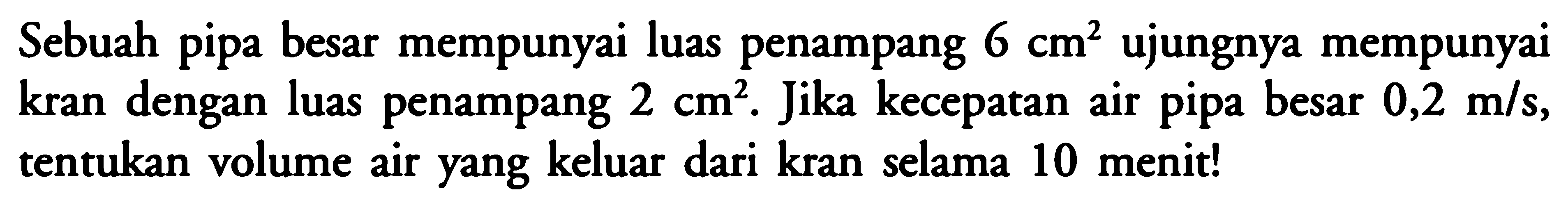 Sebuah pipa besar mempunyai luas penampang 6 cm^2 ujungnya mempunyai kran dengan luas penampang 2 cm^2. Jika kecepatan air pipa besar 0,2 m/s, tentukan volume air yang keluar dari kran selama 10 menit! 