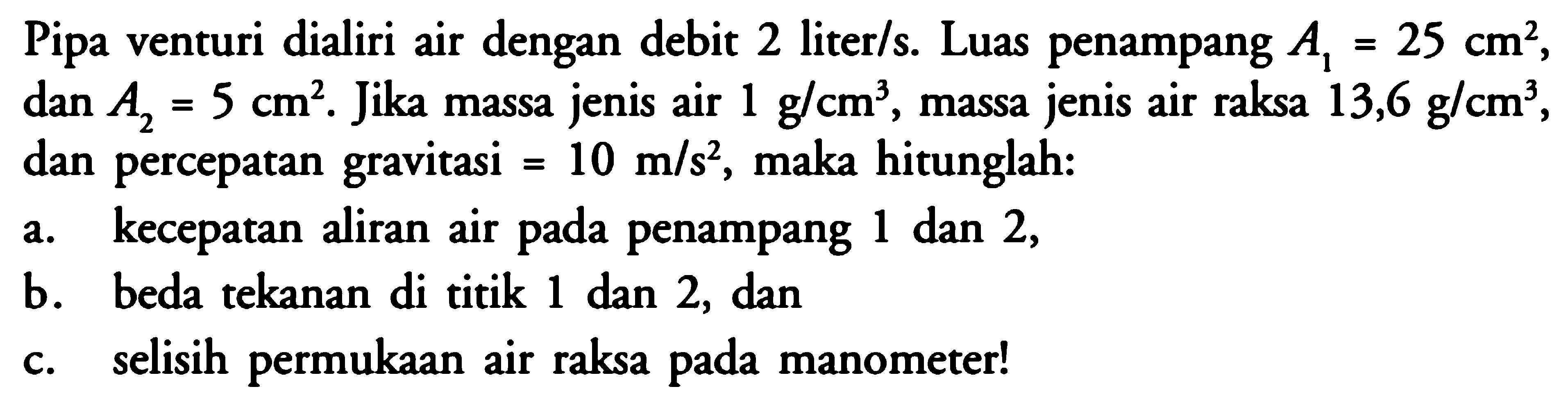 Pipa venturi dialiri air dengan debit 2 liter/s. Luas penampang A1=25 cm^2, dan A2=5 cm^2. Jika massa jenis air 1 g/cm^3, massa jenis air raksa 13,6 g/cm^3, dan percepatan gravitasi = 10 m/s^2, maka hitunglah: a. kecepatan aliran air pada penampang 1 dan 2, b. beda tekanan di titik 1 dan 2, dan c. selisih permukaan air raksa pada manometer! 