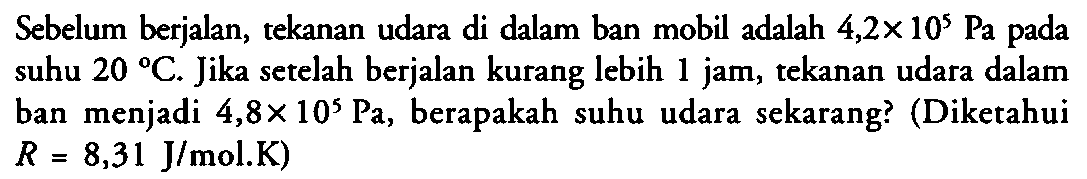 Sebelum berjalan, tekanan udara di dalam ban mobil adalah 4,2 x 10^5 Pa pada suhu 20 C . Jika setelah berjalan kurang lebih 1 jam, tekanan udara dalam ban menjadi 4,8 x 10^5 Pa , berapakah suhu udara sekarang? (Diketahui R=8,31 J/mol.K) 