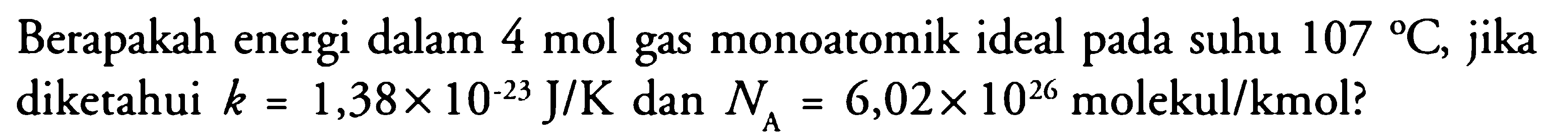 Berapakah energi dalam 4 mol gas monoatomik ideal pada suhu 107 C, jika diketahui k = 1,38 x 10^(-23) J/K dan NA = 6,02 x 10^26 molekul/kmol? 