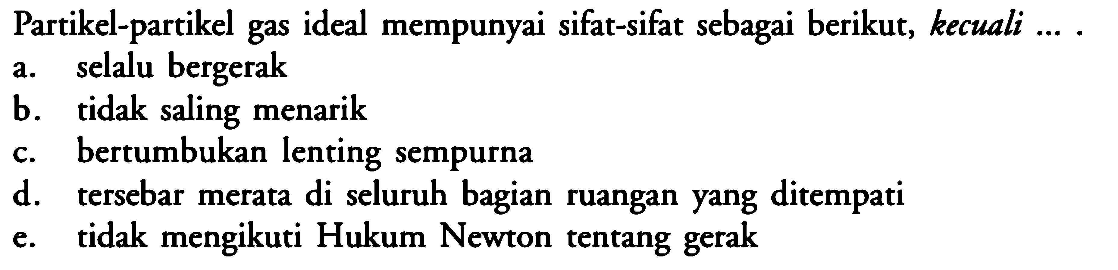 Partikel-partikel gas ideal mempunyai sifat-sifat sebagai berikut, kecuali .... a. selalu bergerak b. tidak saling menarik c. bertumbukan lenting sempurna d. tersebar merata di seluruh bagian ruangan yang ditempati e. tidak mengikuti Hukum Newton tentang gerak 