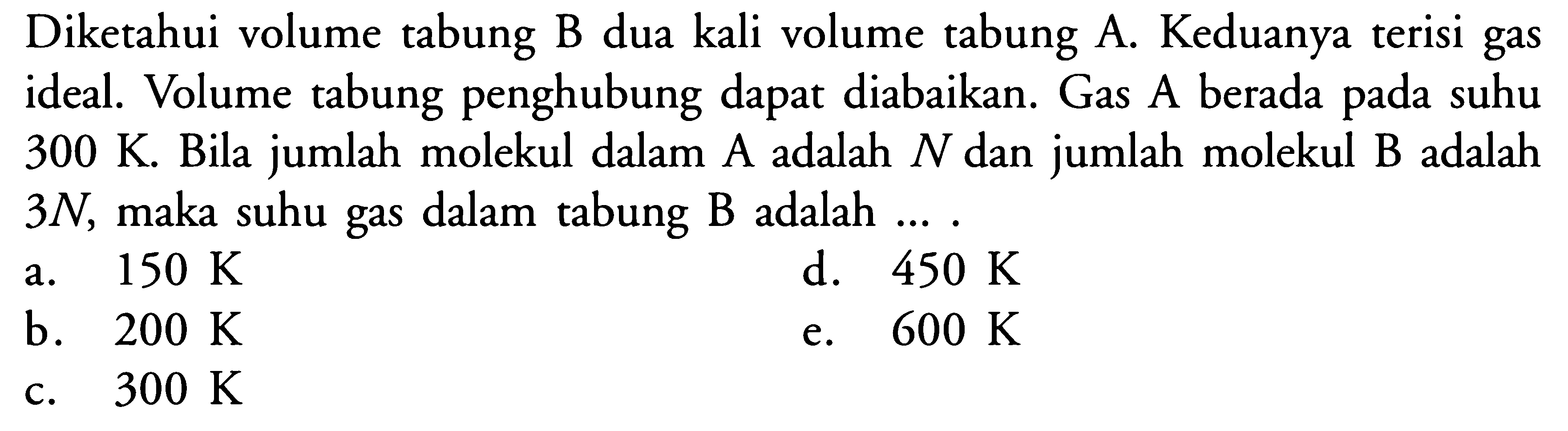 Diketahui volume tabung B dua kali volume tabung A. Keduanya terisi gas ideal. Volume tabung penghubung dapat diabaikan. Gas A berada pada suhu 300 K. Bila jumlah molekul dalam A adalah N dan jumlah molekul B adalah 3 N, maka suhu gas dalam tabung B adalah .... 