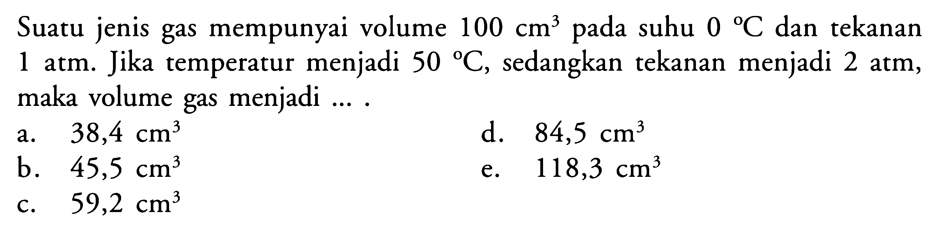 Suatu jenis gas mempunyai volume 100 cm^3 pada suhu 0 C dan tekanan 1 atm. Jika temperatur menjadi 50 C, sedangkan tekanan menjadi 2 atm, maka volume gas menjadi .... 