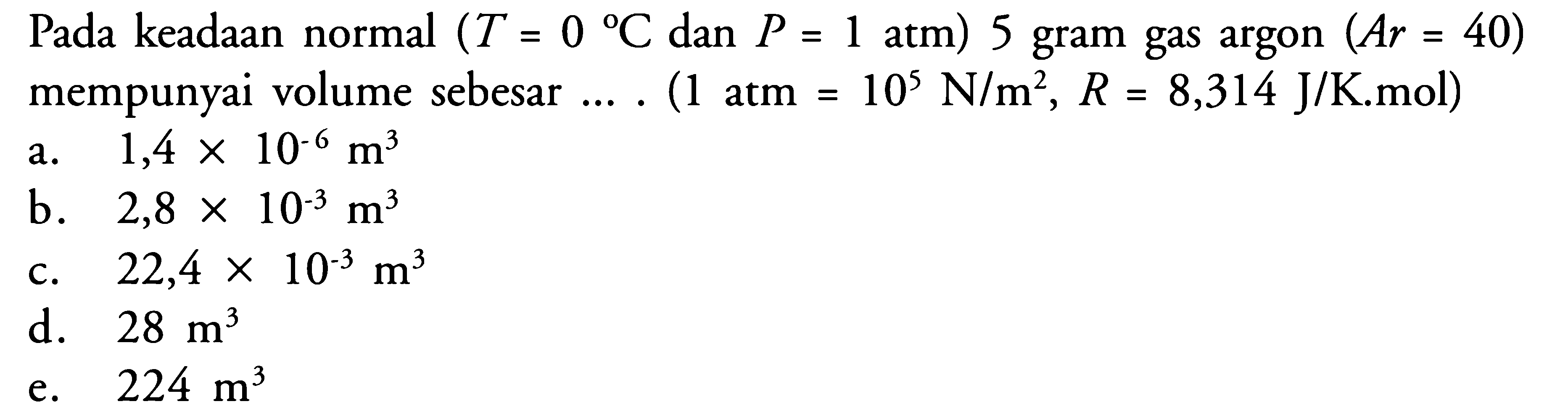 Pada keadaan normal (T=0 C dan P=1 atm) 5 gram gas argon (Ar=40)  mempunyai volume sebesar .... (1 atm=10^5 N/m^2, R=8,314 J/K.mol) 