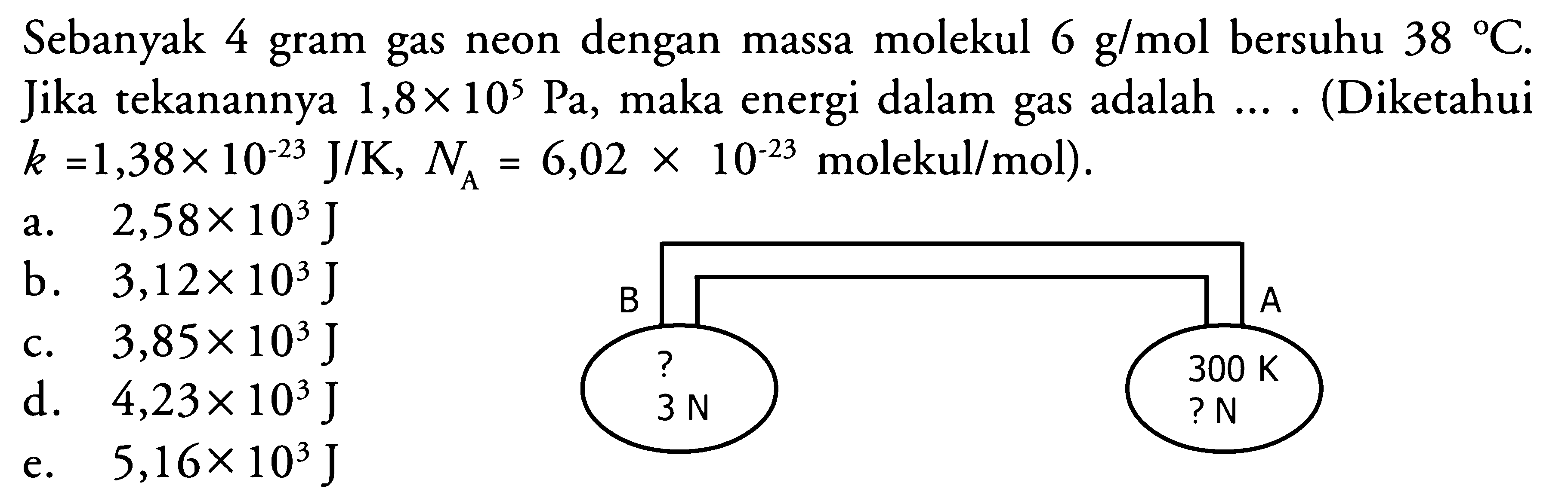 Sebanyak 4 gram gas neon dengan massa molekul 6 g/mol bersuhu 38 C. Jika tekanannya 1,8 x 10^5 Pa, maka energi dalam gas adalah .... (Diketahui k=1,38 x 10^(-23) J/K, NA=6,02 x 10^(-23) molekul/mol). B A ? 300 K 3 N ? N 