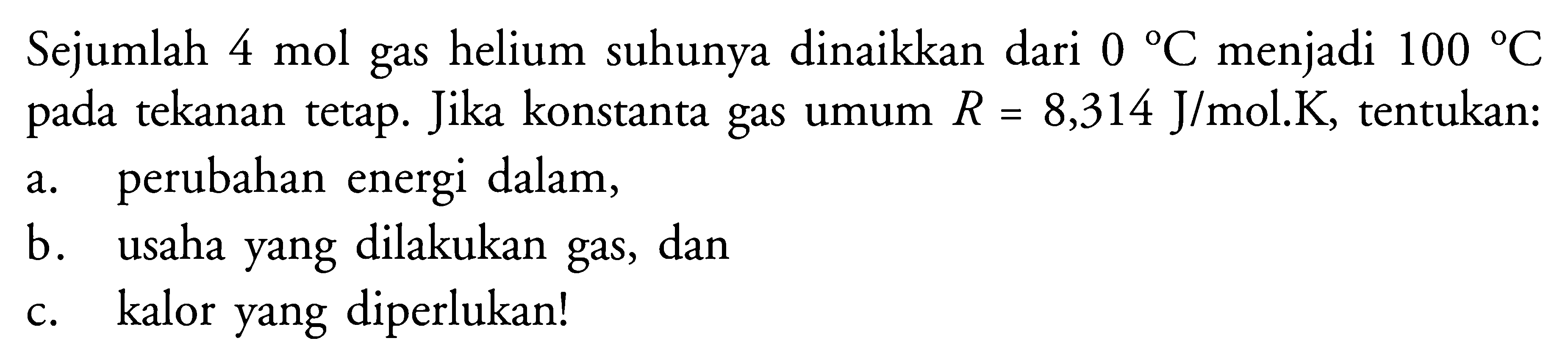 Sejumlah 4 mol gas helium suhunya dinaikkan dari 0 C menjadi 100 C pada tekanan tetap. Jika konstanta gas umum R=8,314 J/mol.K, tentukan:a. perubahan energi dalam,b. usaha yang dilakukan gas, danc. kalor yang diperlukan!