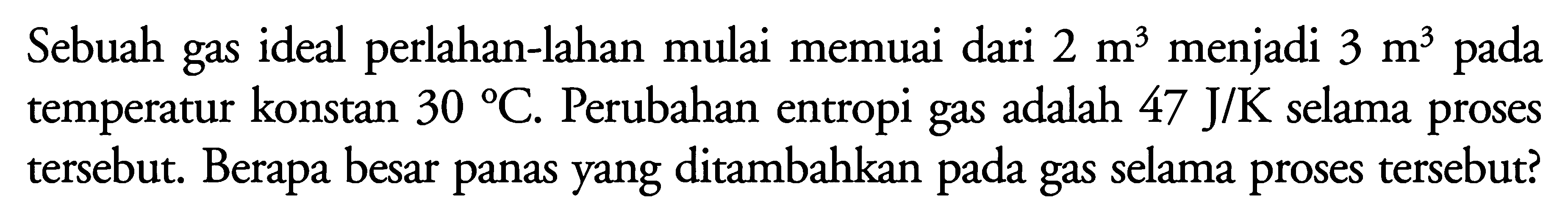 Sebuah gas ideal perlahan-lahan mulai memuai dari 2 m^3 menjadi 3 m^3 pada temperatur konstan 30 C. Perubahan entropi gas adalah 47 J/K selama proses tersebut. Berapa besar panas yang ditambahkan pada gas selama proses tersebut?