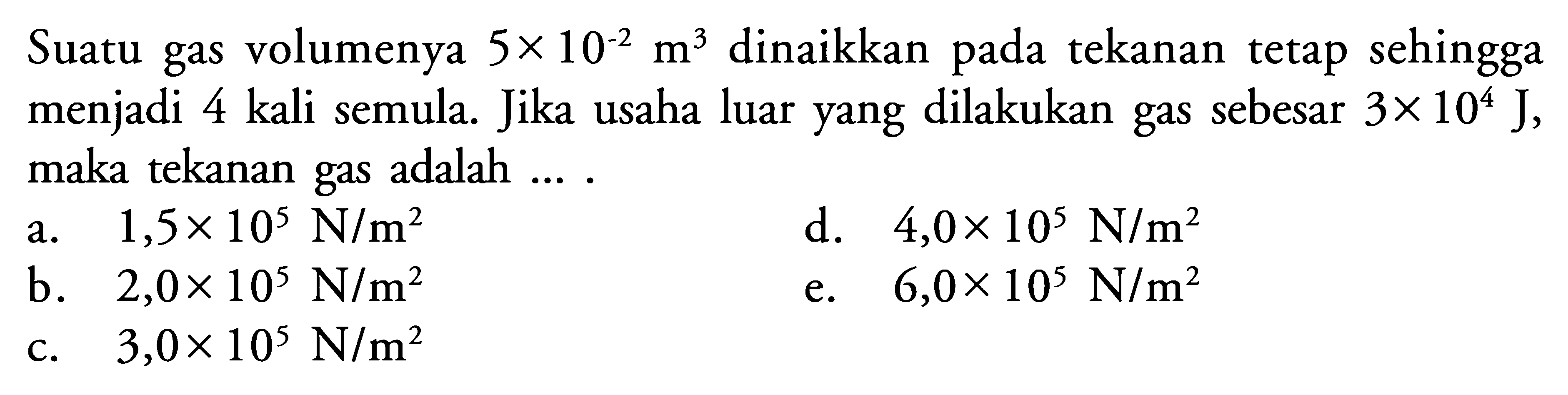 Suatu gas volumenya 5 x 10^(-2) m^3 dinaikkan pada tekanan tetap sehingga menjadi 4 kali semula. Jika usaha luar yang dilakukan gas sebesar 3 x 10^4 J, maka tekanan gas adalah .... 
