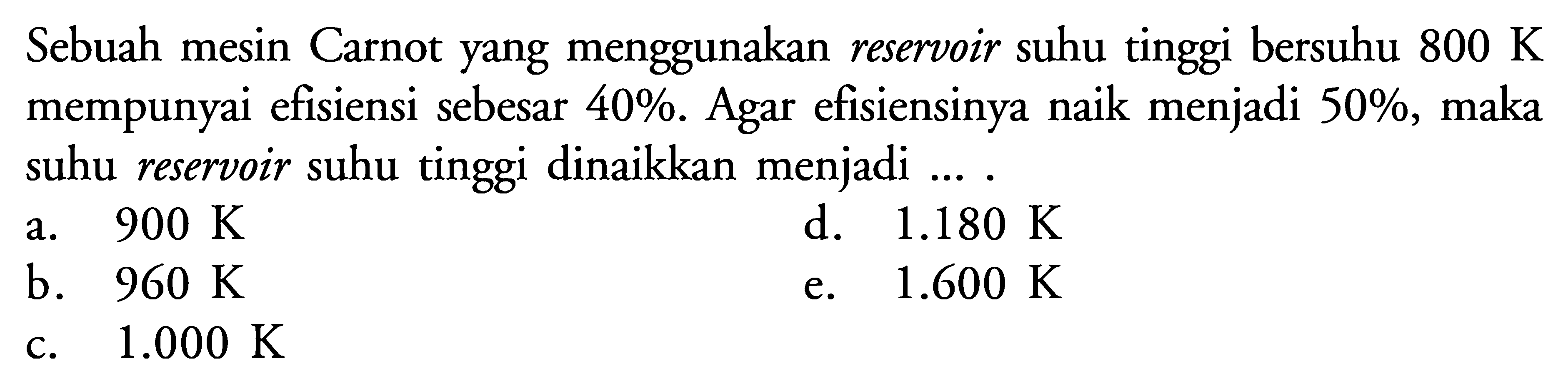 Sebuah mesin Carnot yang menggunakan reservoir suhu tinggi bersuhu  800 K  mempunyai efisiensi sebesar  40% . Agar efisiensinya naik menjadi  50% , maka suhu reservoir suhu tinggi dinaikkan menjadi ... .a.  900 K d.  1.180 K b.  960 K e.  1.600 K c.  1.000 K 
