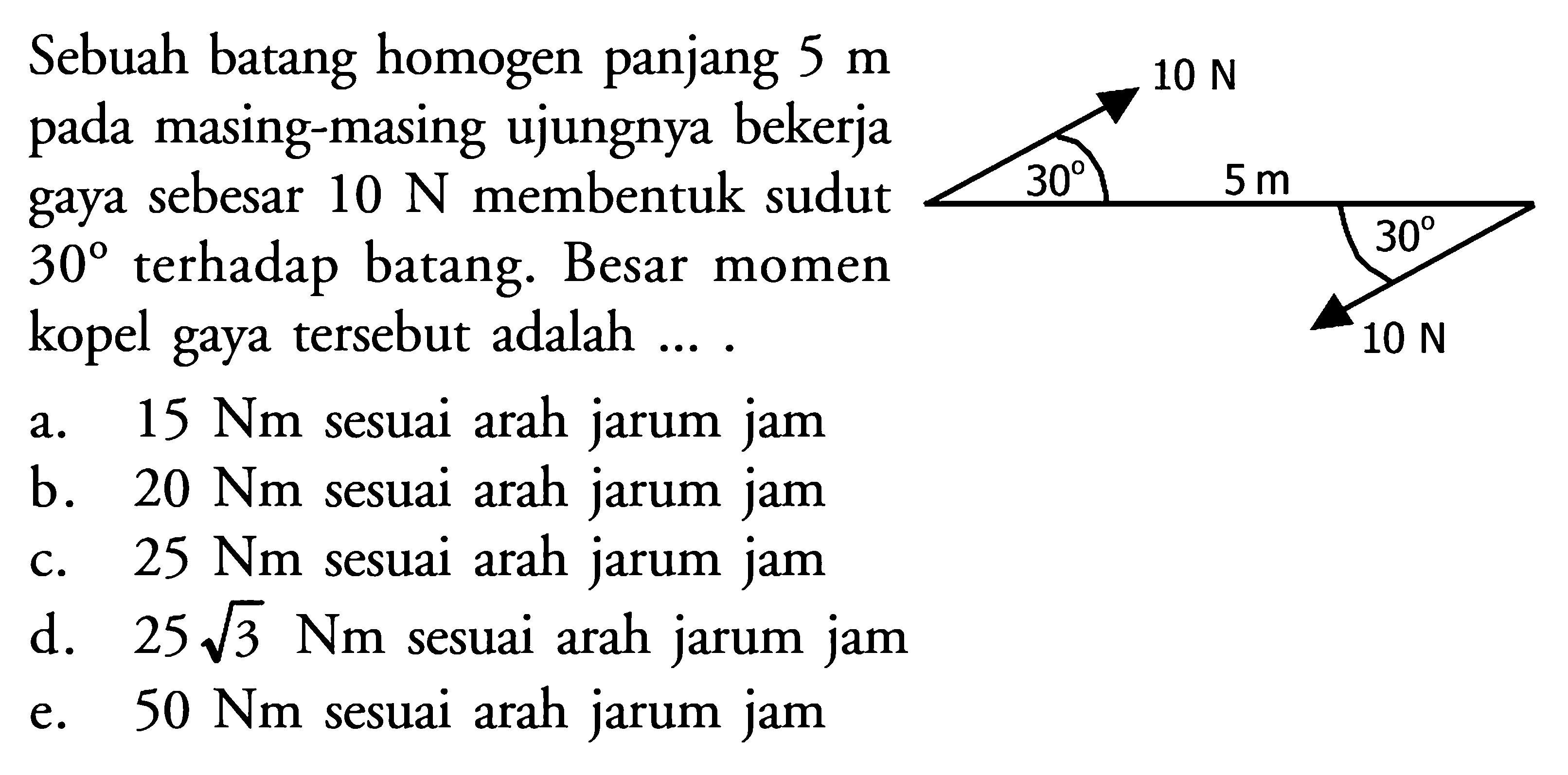 Sebuah batang homogen panjang 5 m pada masing-masing ujungnya bekerja gaya sebesar 10 N membentuk sudut 30 terhadap batang. Besar momen kopel gaya tersebut adalah .... 10 N 30 5 m 30 10 N 