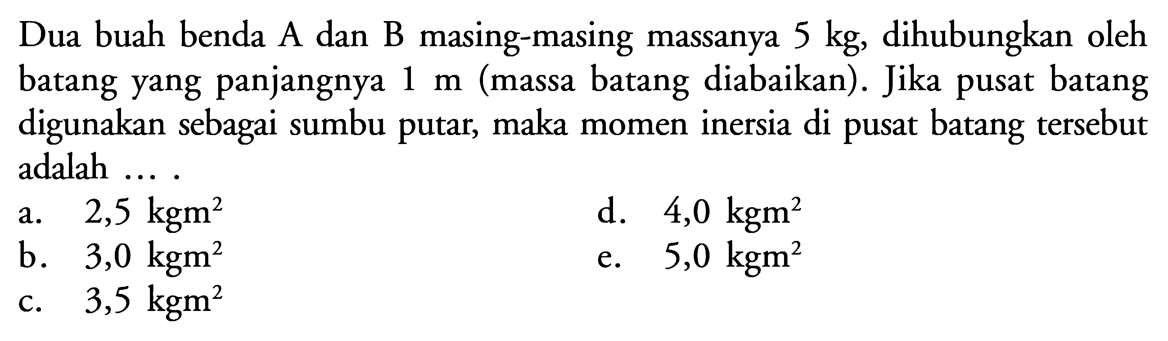 Dua buah benda A dan B masing-masing massanya 5 kg, dihubungkan oleh batang yang panjangnya 1 m (massa batang diabaikan). Jika pusat batang digunakan sebagai sumbu putar, maka momen inersia di pusat batang tersebut adalah ... .