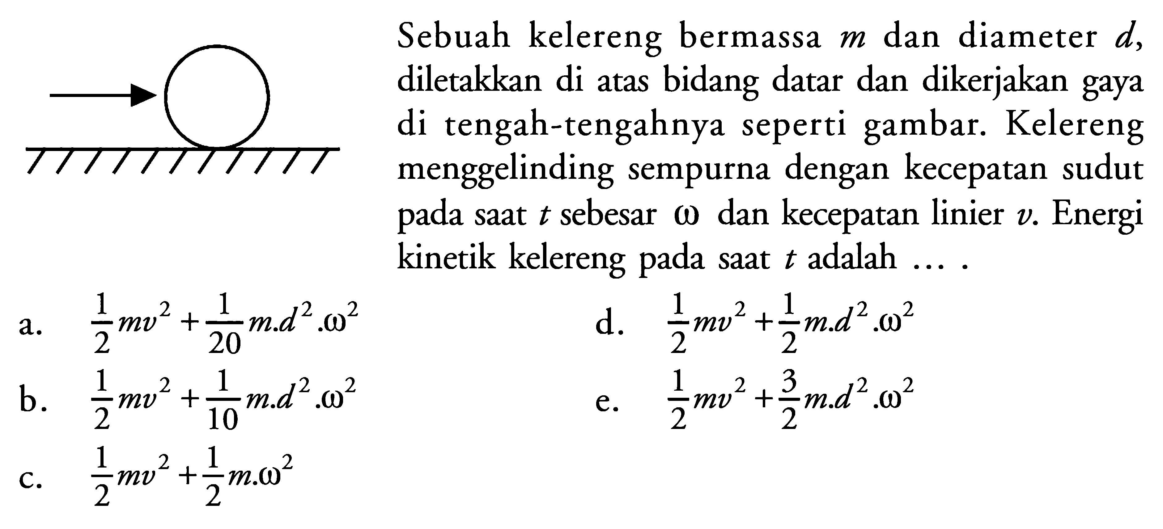 Sebuah kelereng bermassa m dan diameter d, diletakkan di atas bidang datar dan dikerjakan gaya di tengah-tengahnya seperti gambar. Kelereng menggelinding sempurna dengan kecepatan sudut pada saat t sebesar omega dan kecepatan linier v. Energi kinetik kelereng pada saat t adalah .... 