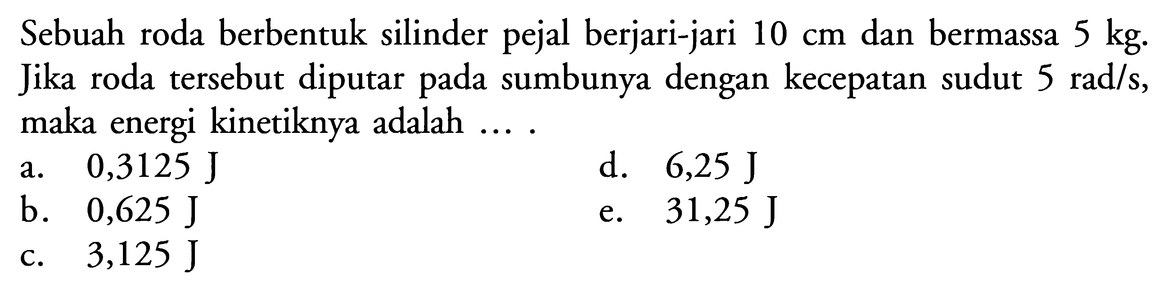 Sebuah roda berbentuk silinder pejal berjari-jari 10 cm dan bermassa 5 kg. Jika roda tersebut diputar pada sumbunya dengan kecepatan sudut 5 rad/s, maka energi kinetiknya adalah ... .