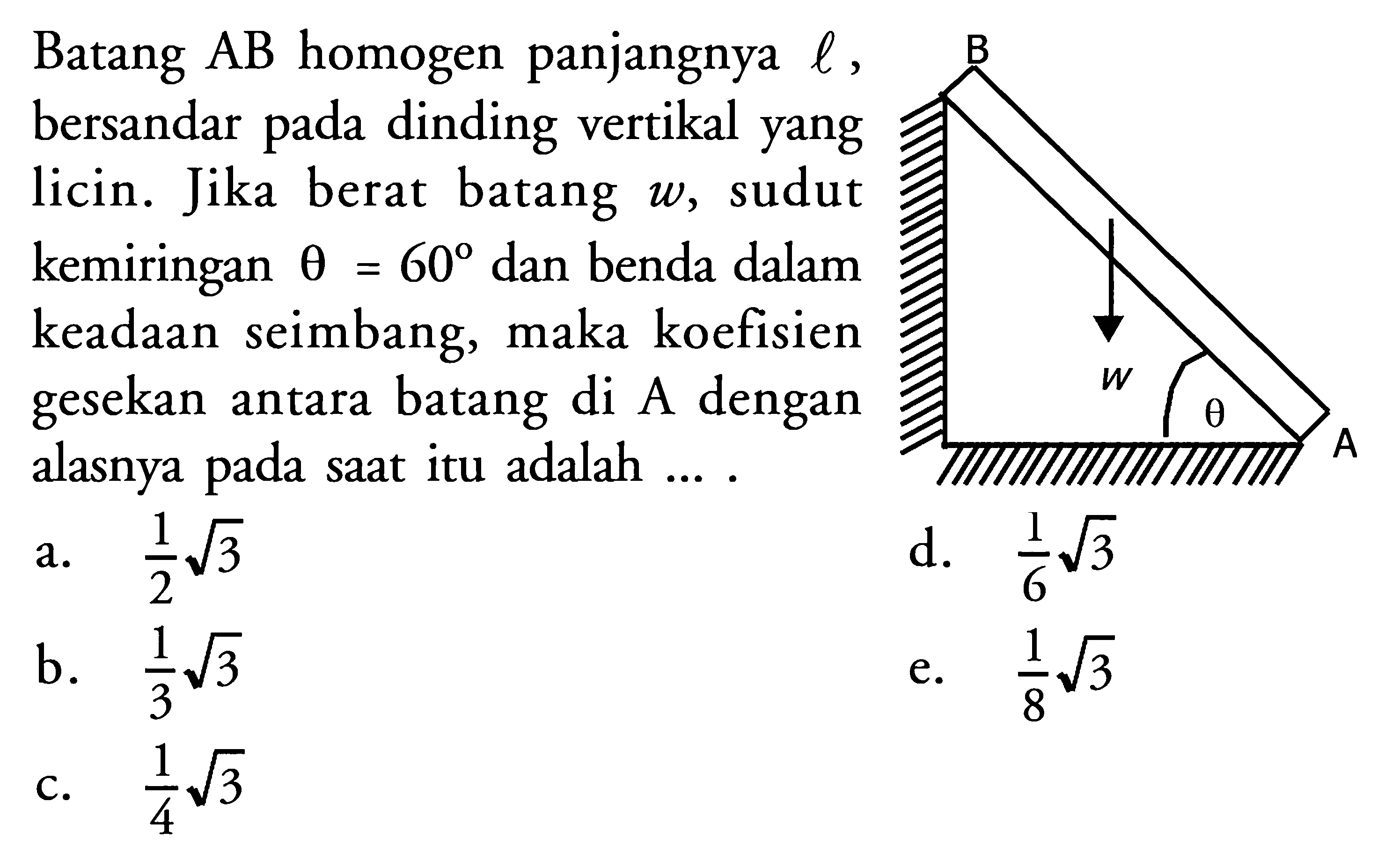 Batang AB homogen panjangnya l, bersandar pada dinding vertikal yang licin. Jika berat batang w, sudut kemiringan theta = 60 dan benda dalam keadaan seimbang, maka koefisien gesekan antara batang di A dengan alasnya pada saat itu adalah .... B w theta A 