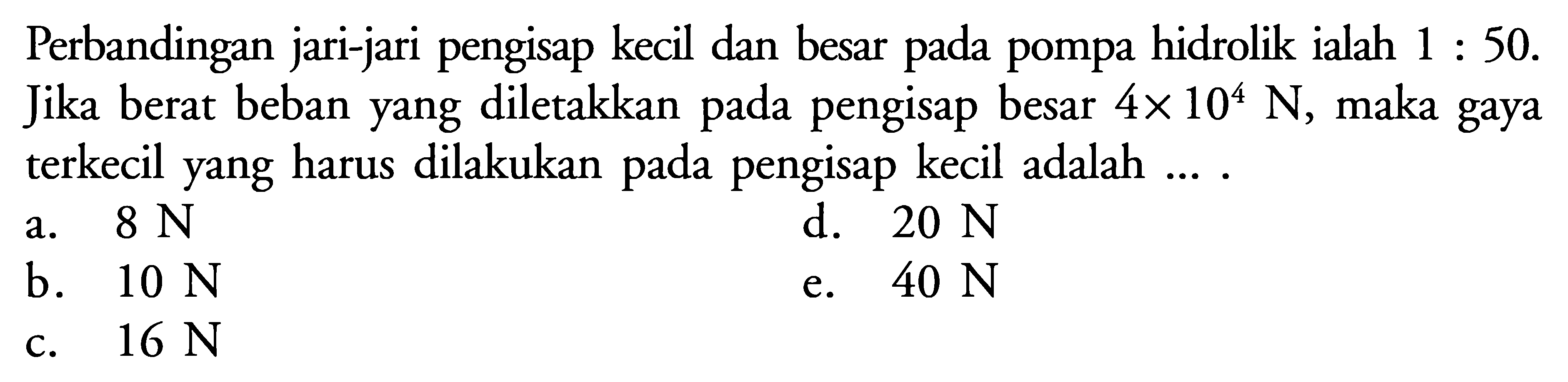 Perbandingan jari-jari pengisap kecil dan besar pada pompa hidrolik ialah 1 : 50. Jika berat beban yang diletakkan pada pengisap besar 4 x 10^4 N, maka gaya terkecil yang harus dilakukan pada pengisap kecil adalah .... 