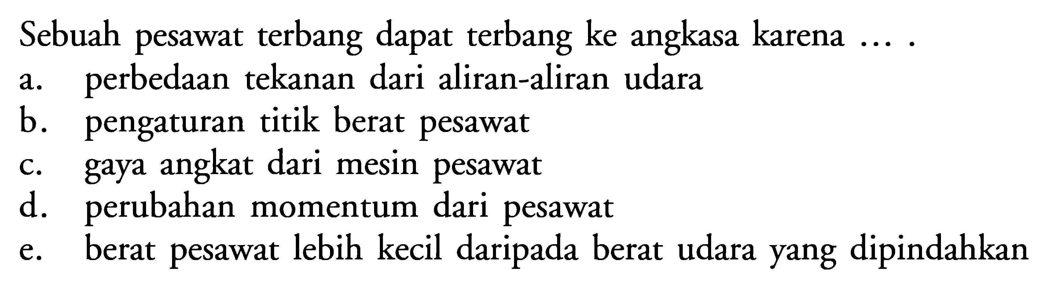 Sebuah pesawat terbang dapat terbang ke angkasa karena .... a. perbedaan tekanan dari aliran-aliran udara b. pengaturan titik berat pesawat c. gaya angkat dari mesin pesawat d. perubahan momentum dari pesawat e. berat pesawat lebih kecil daripada berat udara yang dipindahkan 