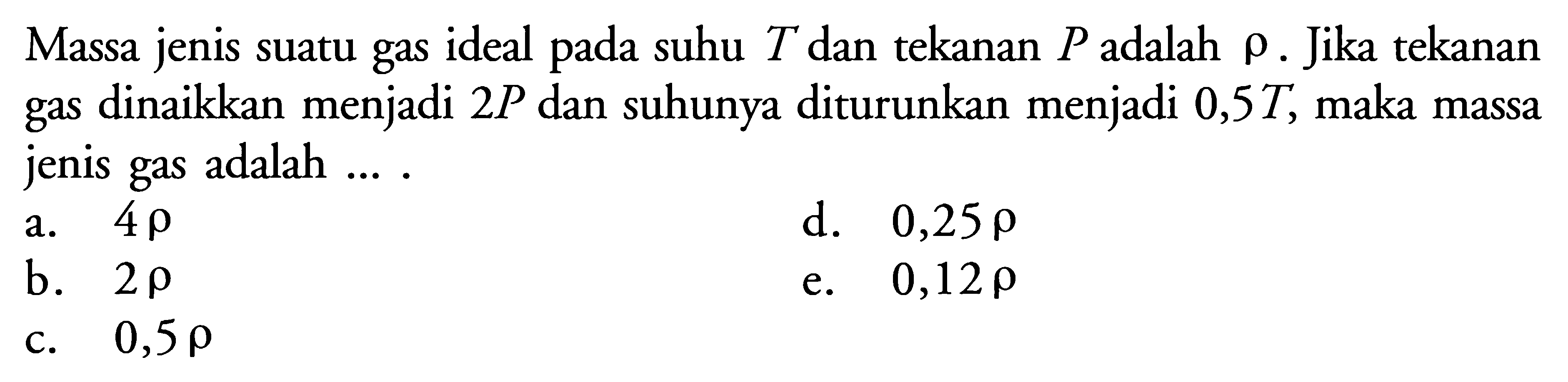 Massa jenis suatu gas ideal pada suhu T dan tekanan P adalah rho. Jika tekanan gas dinaikkan menjadi 2P dan suhunya diturunkan menjadi 0,5 T, maka massa jenis gas adalah .... 