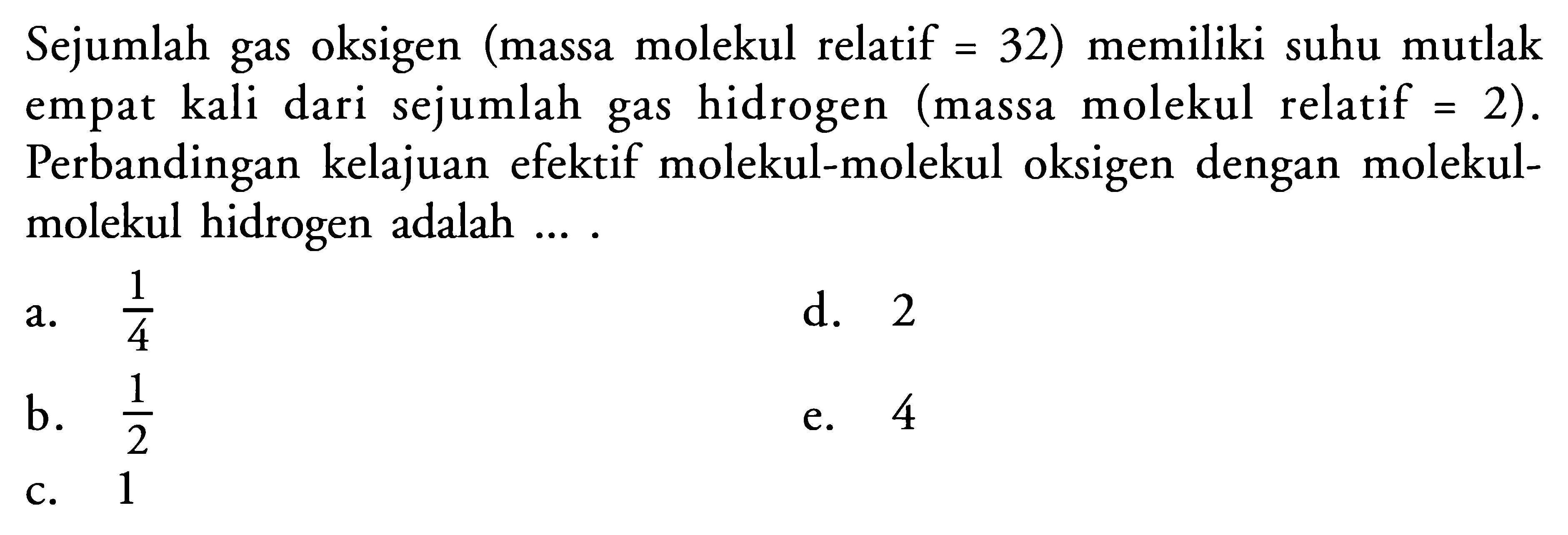 Sejumlah gas oksigen (massa molekul relatif = 32) memiliki suhu mutlak empat kali dari sejumlah gas hidrogen (massa molekul relatif =2). Perbandingan kelajuan efektif molekul-molekul oksigen dengan molekul-molekul hidrogen adalah .... 