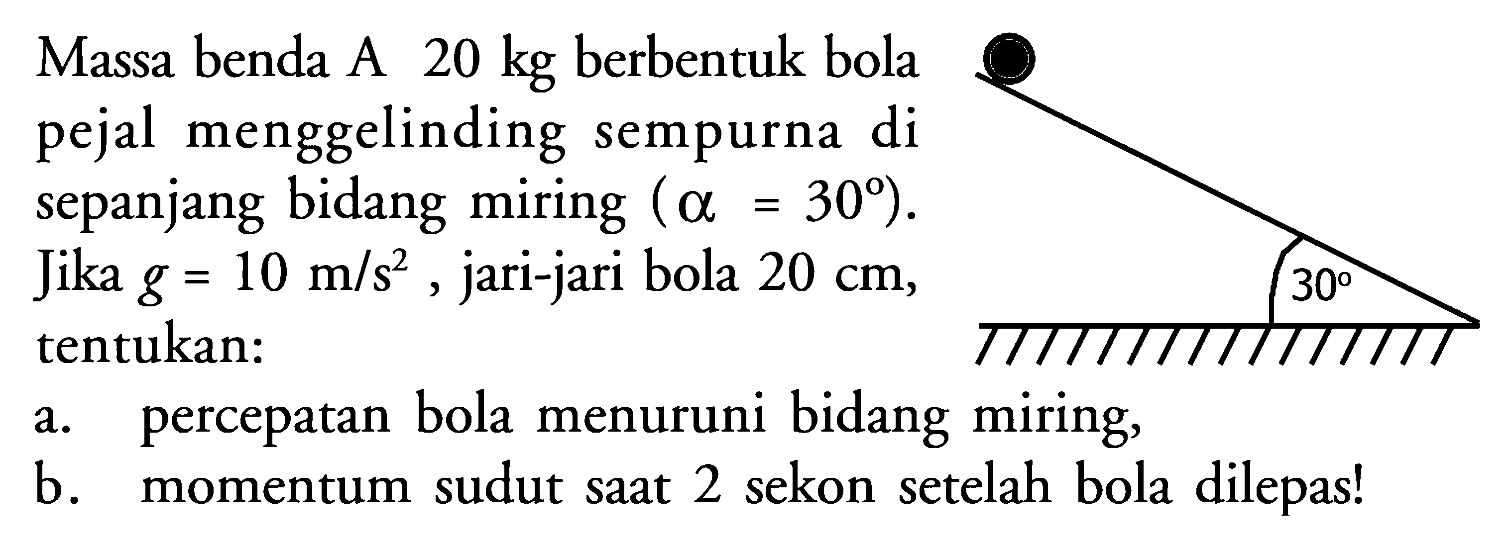 Massa benda A  20 kg  berbentuk bola pejal menggelinding sempurna di sepanjang bidang miring  (alpha =30) . Jika  g=10 m/s^2 , jari-jari bola  20 cm , tentukan:
30 
a. percepatan bola menuruni bidang miring,
b. momentum sudut saat 2 sekon setelah bola dilepas!