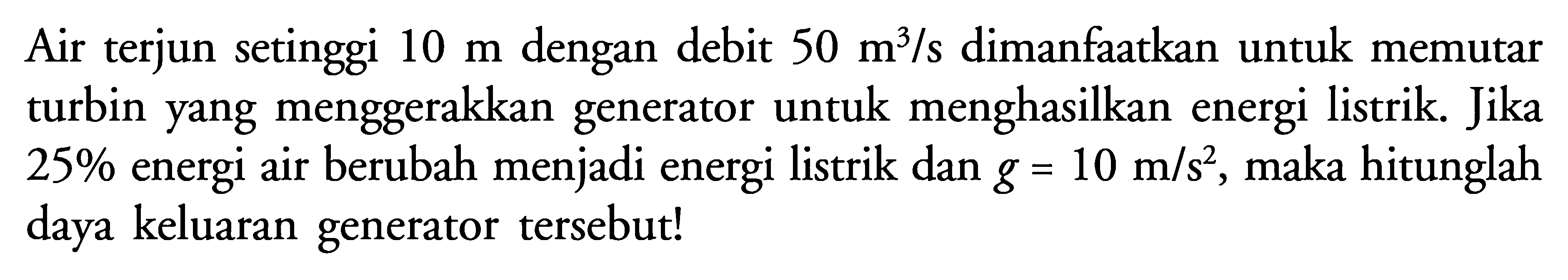 Air terjun setinggi 10 m dengan debit 50 m^3/s dimanfaatkan untuk memutar turbin yang menggerakkan generator untuk menghasilkan energi listrik. Jika 25% energi air berubah menjadi energi listrik dan g=10 m/s^2, maka hitunglah daya keluaran generator tersebut! 