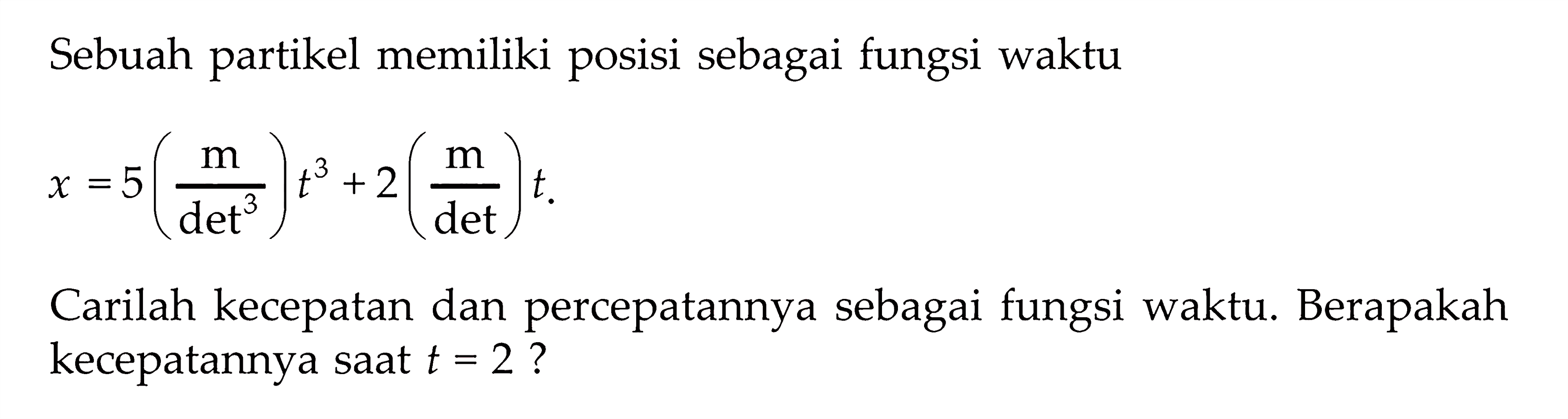 Sebuah partikel memiliki posisi sebagai fungsi waktu x = 5 (m/det^3) t^3 + 2(m/det) t. Carilah kecepatan dan percepatannya sebagai fungsi waktu. Berapakah kecepatannya saat t = 2 ?