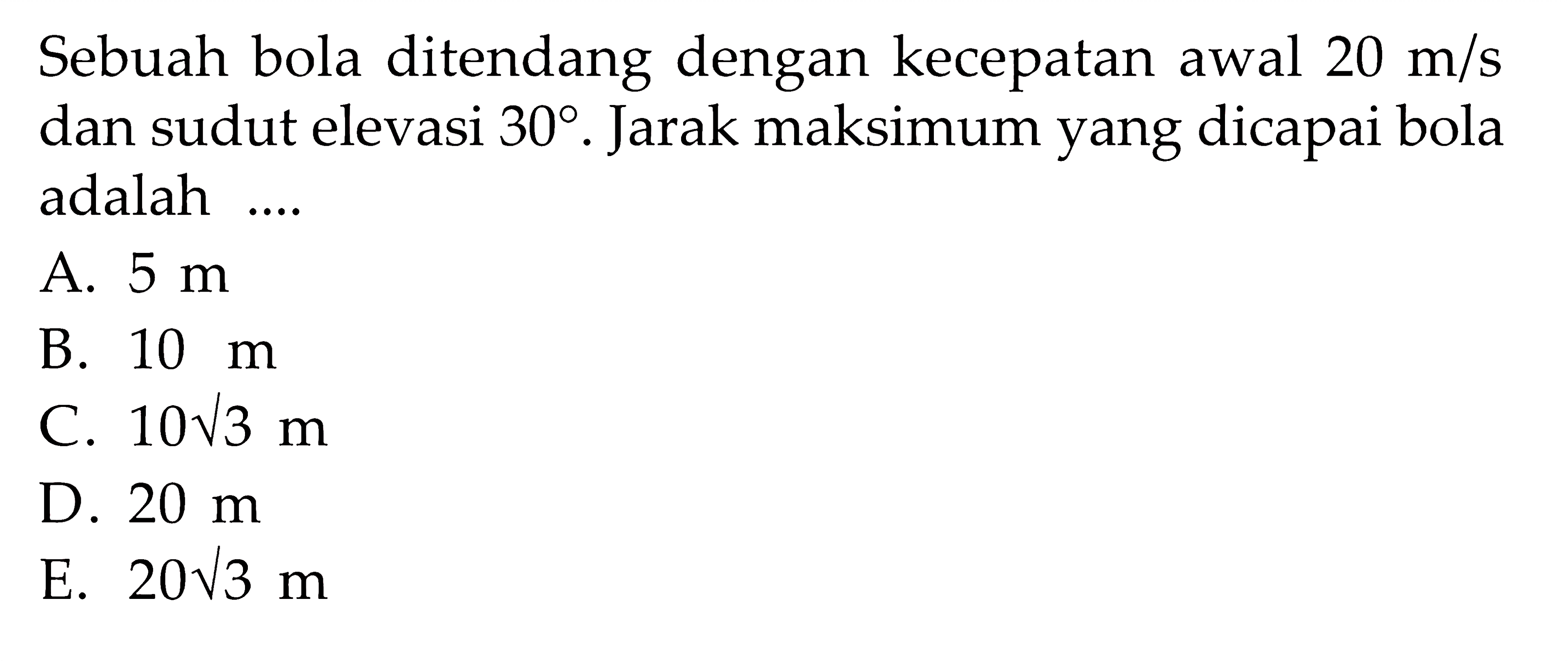 Sebuah bola ditendang dengan kecepatan awal 20 m/s dan sudut elevasi 30. Jarak maksimum yang dicapai bola adalah .... 