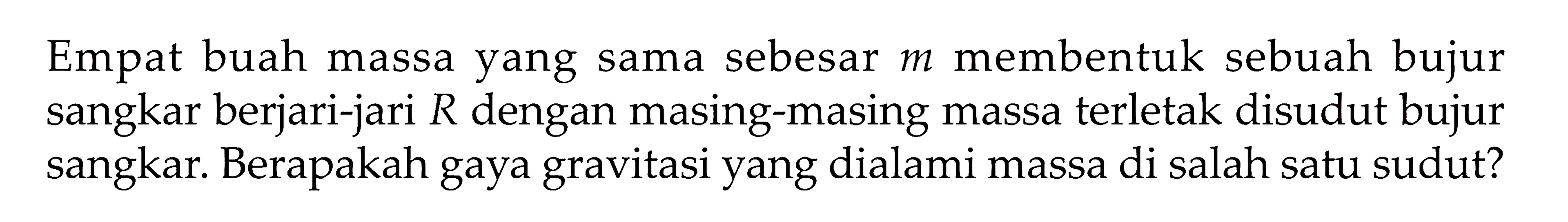 Empat buah massa yang sama sebesar  m  membentuk sebuah bujur sangkar berjari-jari  R  dengan masing-masing massa terletak disudut bujur sangkar. Berapakah gaya gravitasi yang dialami massa di salah satu sudut?