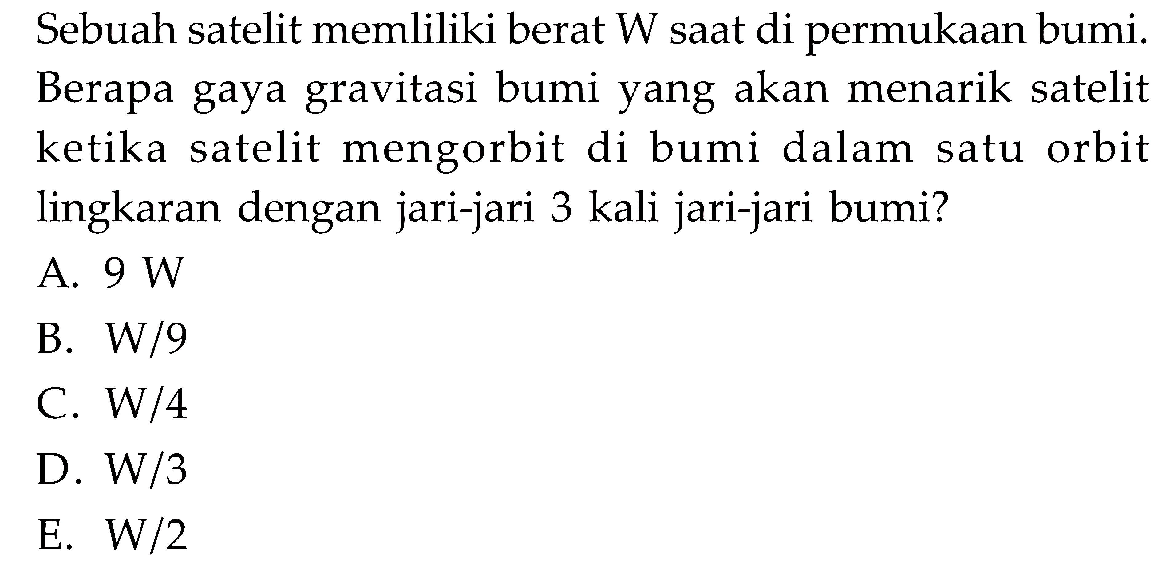 Sebuah satelit memliliki berat W saat di permukaan bumi. Berapa gaya gravitasi bumi yang akan menarik satelit ketika satelit mengorbit di bumi dalam satu orbit lingkaran dengan jari-jari 3 kali jari-jari bumi?