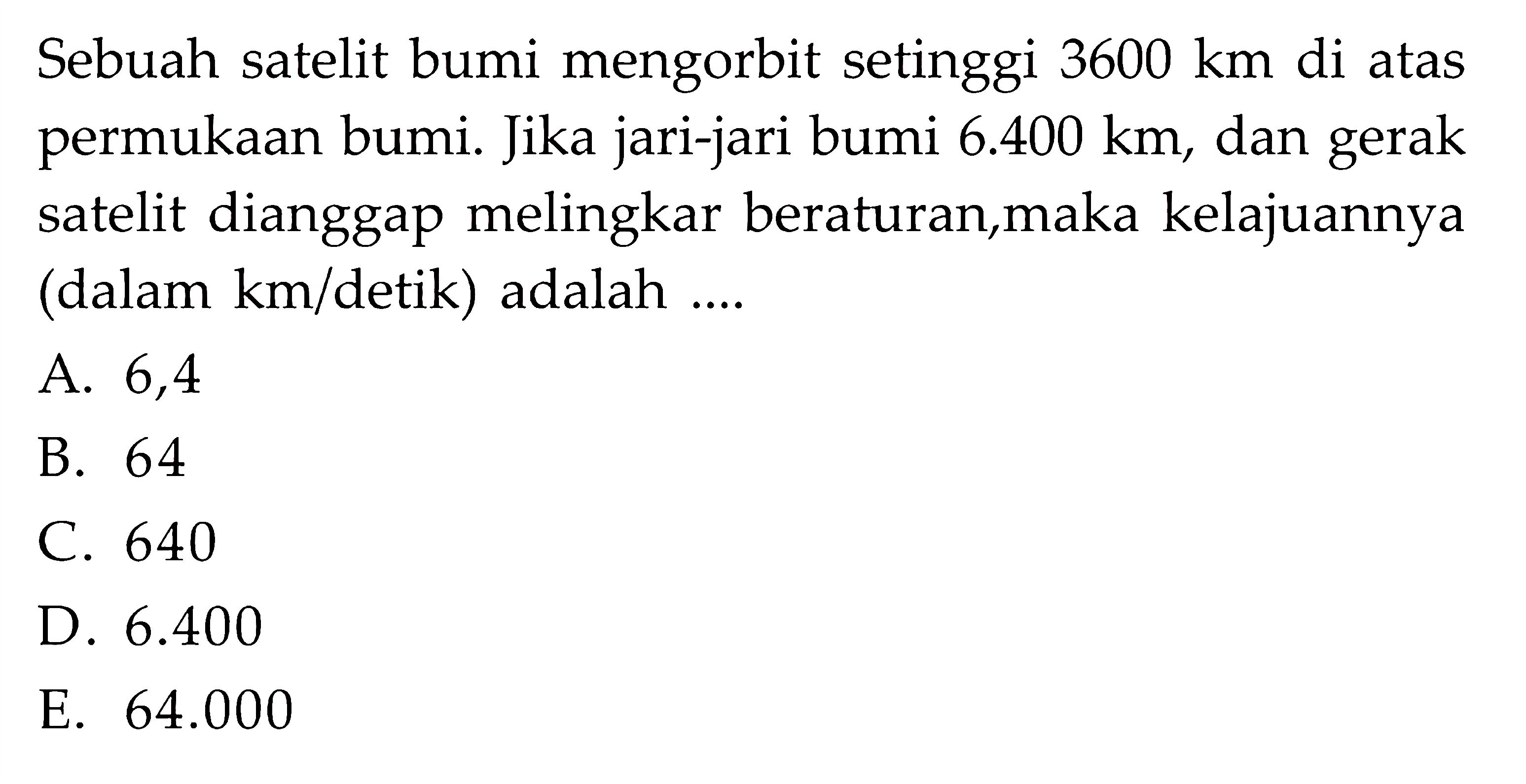 Sebuah satelit bumi mengorbit setinggi 3600 km  di atas permukaan bumi. Jika jari-jari bumi  6.400 km, dan gerak satelit dianggap melingkar beraturan,maka kelajuannya (dalam  km/detik) adalah ....