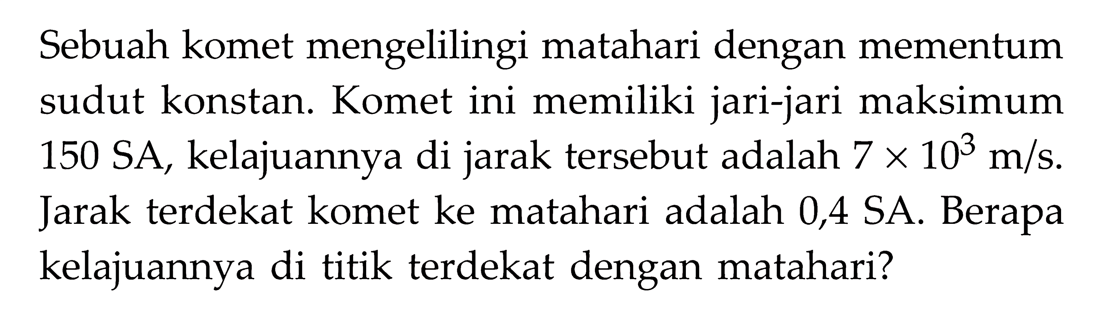 Sebuah komet mengelilingi matahari dengan mementum sudut konstan. Komet ini memiliki jari-jari maksimum 150 SA, kelajuannya di jarak tersebut adalah 7 x 10^3 m/s.  Jarak terdekat komet ke matahari adalah 0,4 SA. Berapa kelajuannya di titik terdekat dengan matahari? 