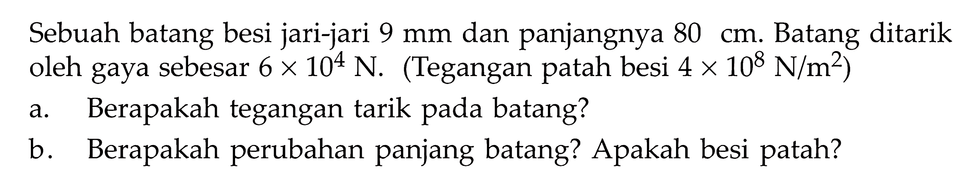 Sebuah batang besi jari-jari 9 mm dan panjangnya 80 cm. Batang ditarik oleh gaya sebesar 6 x 10^4 N. (Tegangan patah besi 4 x 10^8 N/m^2) a. Berapakah tegangan tarik pada batang? b. Berapakah perubahan panjang batang? Apakah besi patah? 