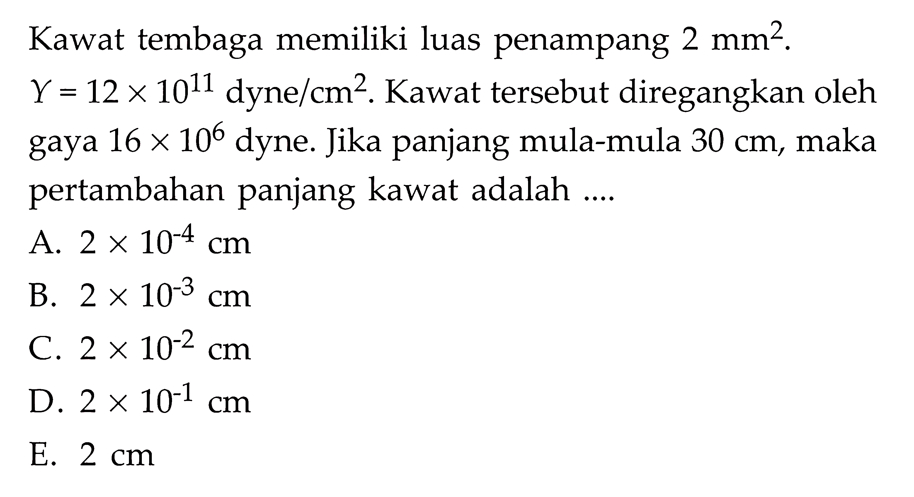 Kawat tembaga memiliki luas penampang 2 mm^2. Y =12 x 10^11dyne/cm^2. Kawat tersebut diregangkan oleh gaya 16 x 10^6 dyne. Jika panjang mula-mula 30 cm, maka pertambahan panjang kawat adalah ....