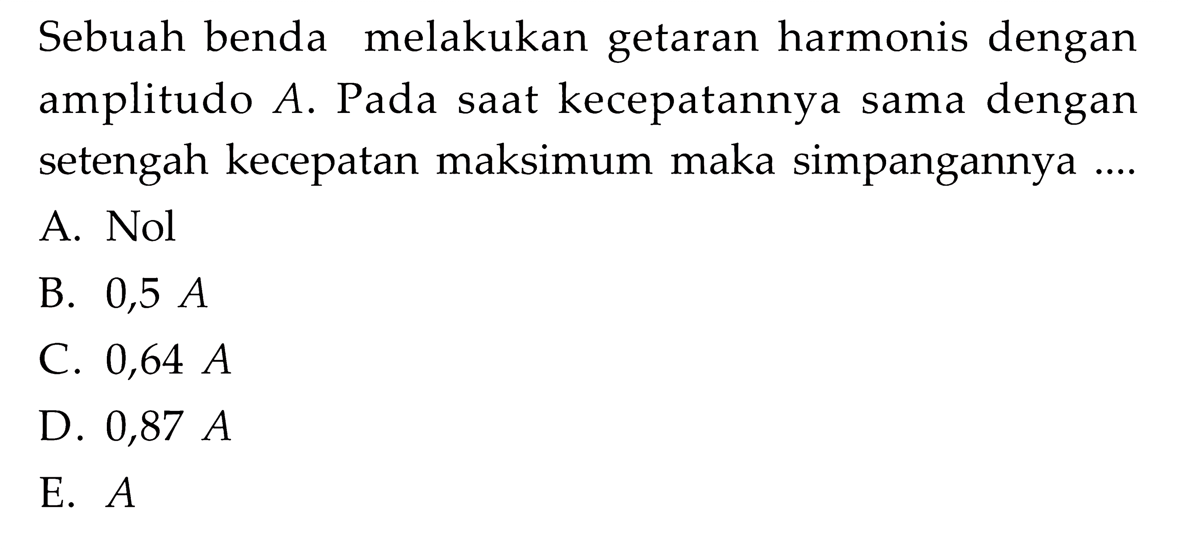 Sebuah benda melakukan getaran harmonis dengan amplitudo A. Pada saat kecepatannya sama dengan setengah kecepatan maksimum maka simpangannya .... A. Nol B. 0,5 A C. 0,64 A D. 0,87 A E.  A 