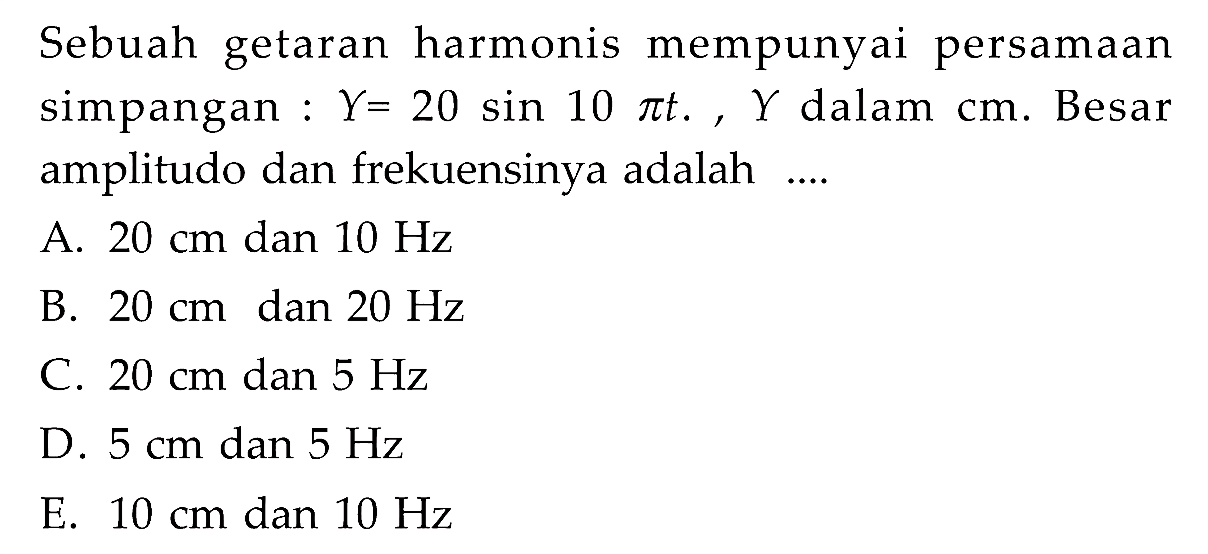 Sebuah getaran harmonis mempunyai persamaan simpangan: Y=20 sin 10 pi t, Y dalam cm. Besar amplitudo dan frekuensinya adalah ....