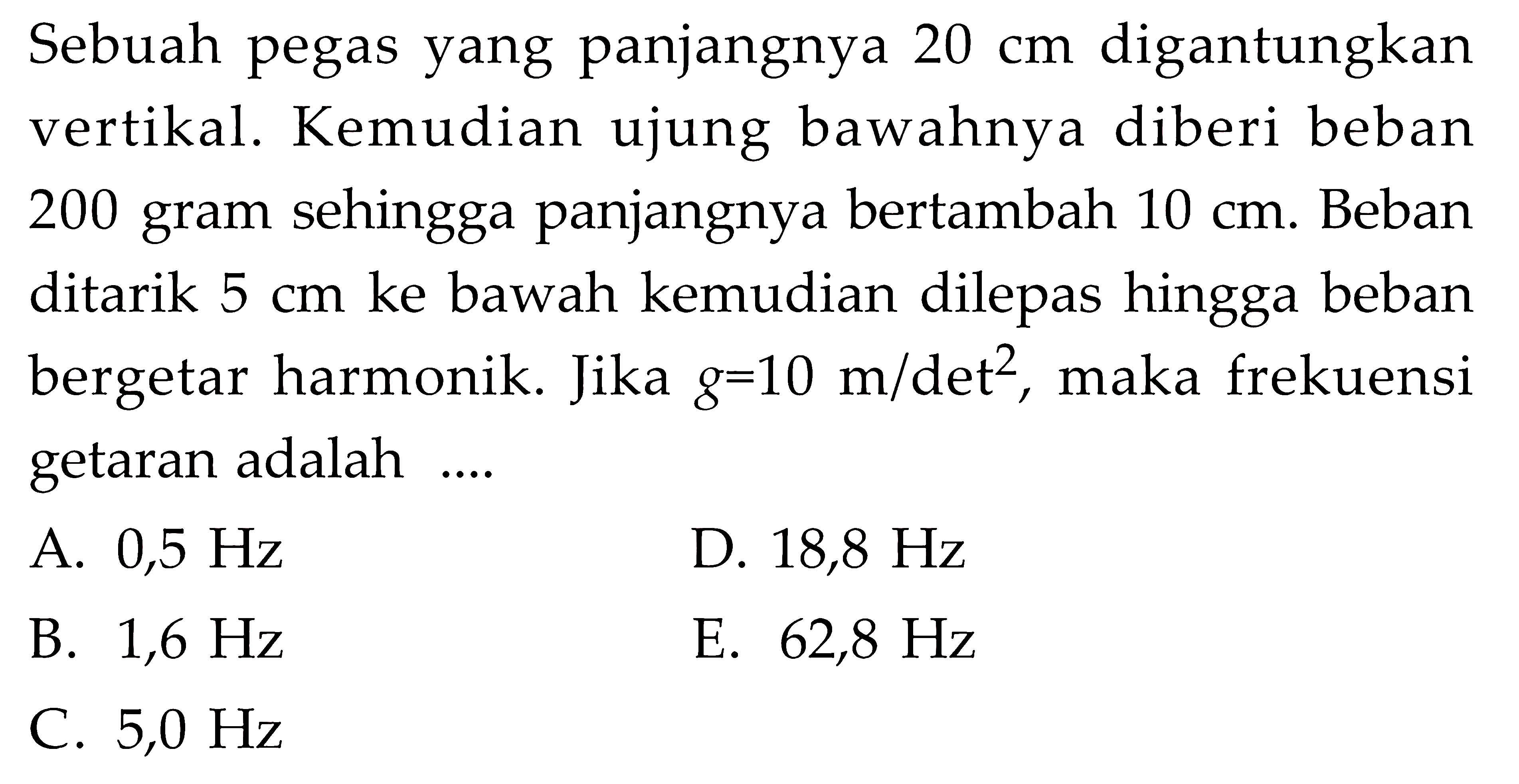 Sebuah pegas yang panjangnya 20 cm digantungkan vertikal. Kemudian ujung bawahnya diberi beban 200 gram sehingga panjangnya bertambah 10 cm. Beban ditarik 5 cm ke bawah kemudian dilepas hingga beban bergetar harmonik. Jika g=10 m/det^2, maka frekuensi getaran adalah ....