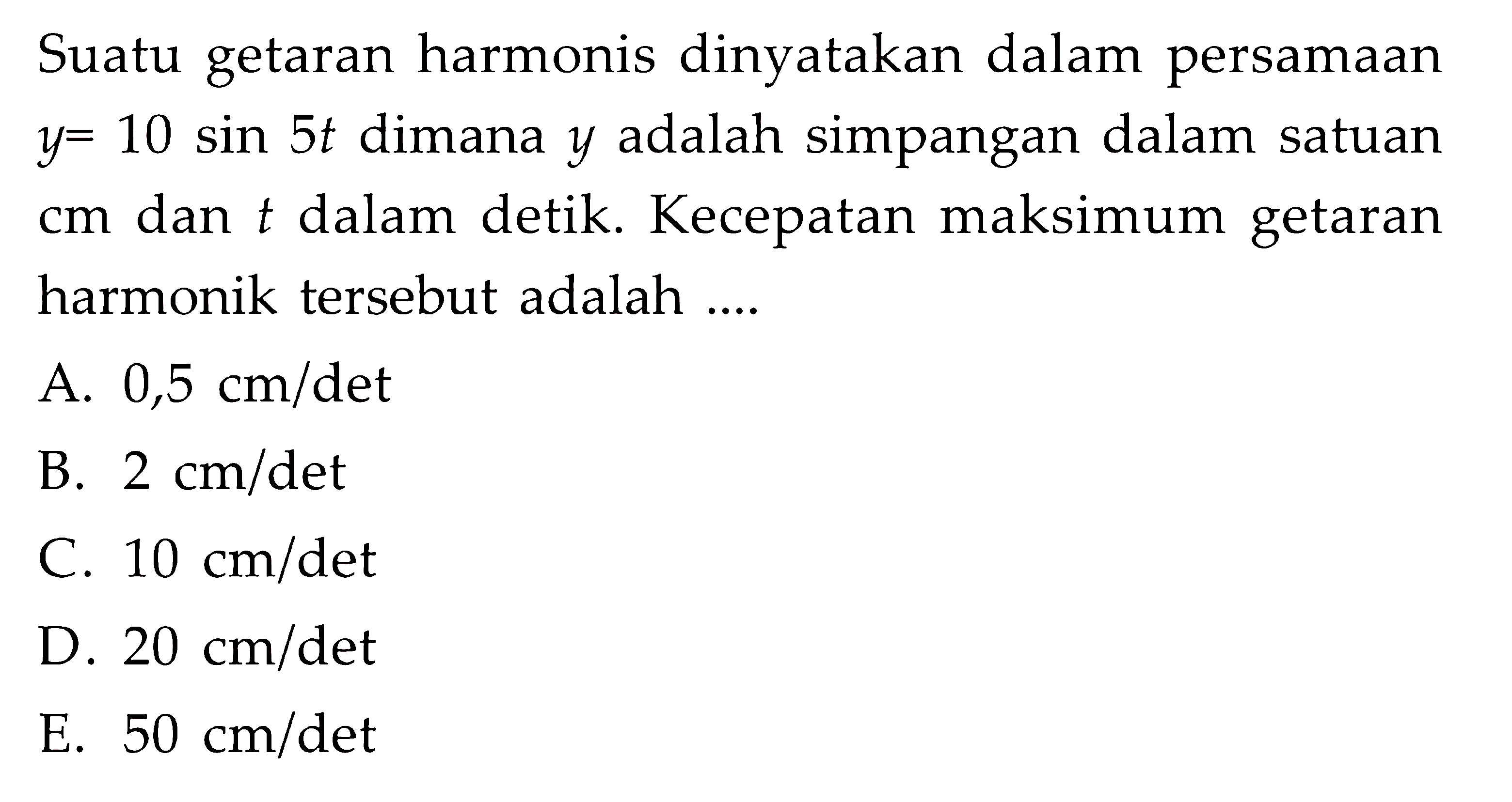 Suatu getaran harmonis dinyatakan dalam persamaan  y=10 sin 5 t  dimana  y  adalah simpangan dalam satuan  cm  dan  t  dalam detik. Kecepatan maksimum getaran harmonik tersebut adalah ....A.  0,5 cm / det B.  2 cm / det C.  10 cm / det D.  20 cm / det E.  50 cm / det 