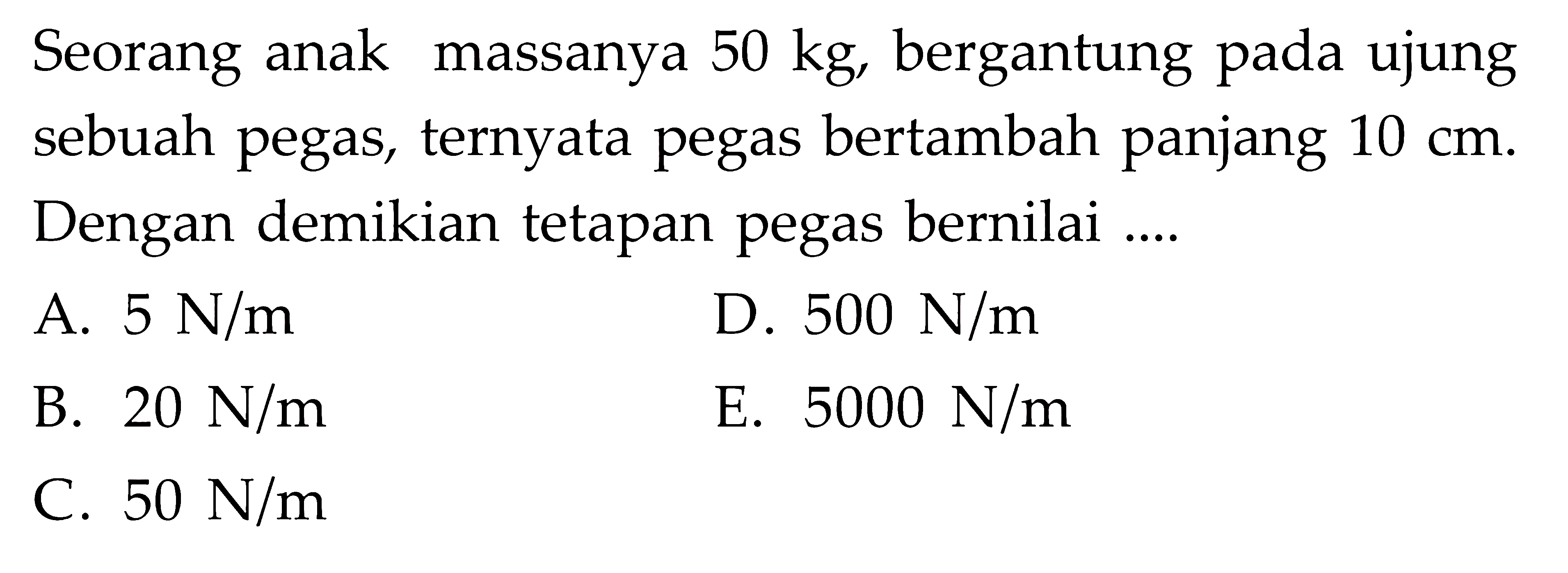 Seorang anak massanya 50 kg, bergantung pada ujung sebuah pegas, ternyata pegas bertambah panjang 10 cm. Dengan demikian tetapan pegas bernilai ....