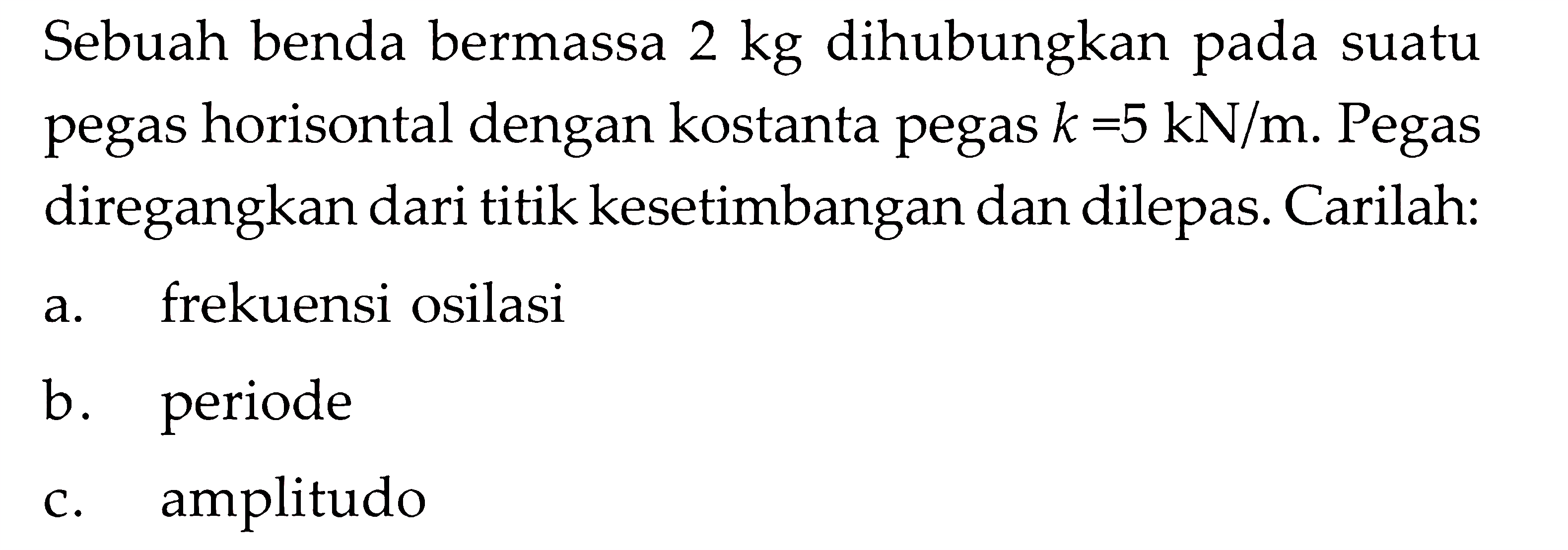 Sebuah benda bermassa 2 kg dihubungkan pada suatu pegas horisontal dengan kostanta pegas k = 5 kN/m. Pegas diregangkan dari titik kesetimbangan dan dilepas . Carilah: a. frekuensi osilasi b. periode c. amplitudo