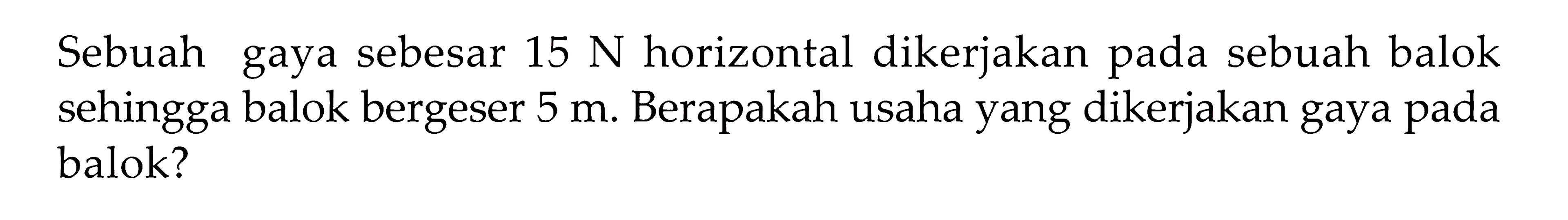 Sebuah gaya sebesar 15 N horizontal dikerjakan pada sebuah balok sehingga balok bergeser 5 m. Berapakah usaha yang dikerjakan gaya pada balok?