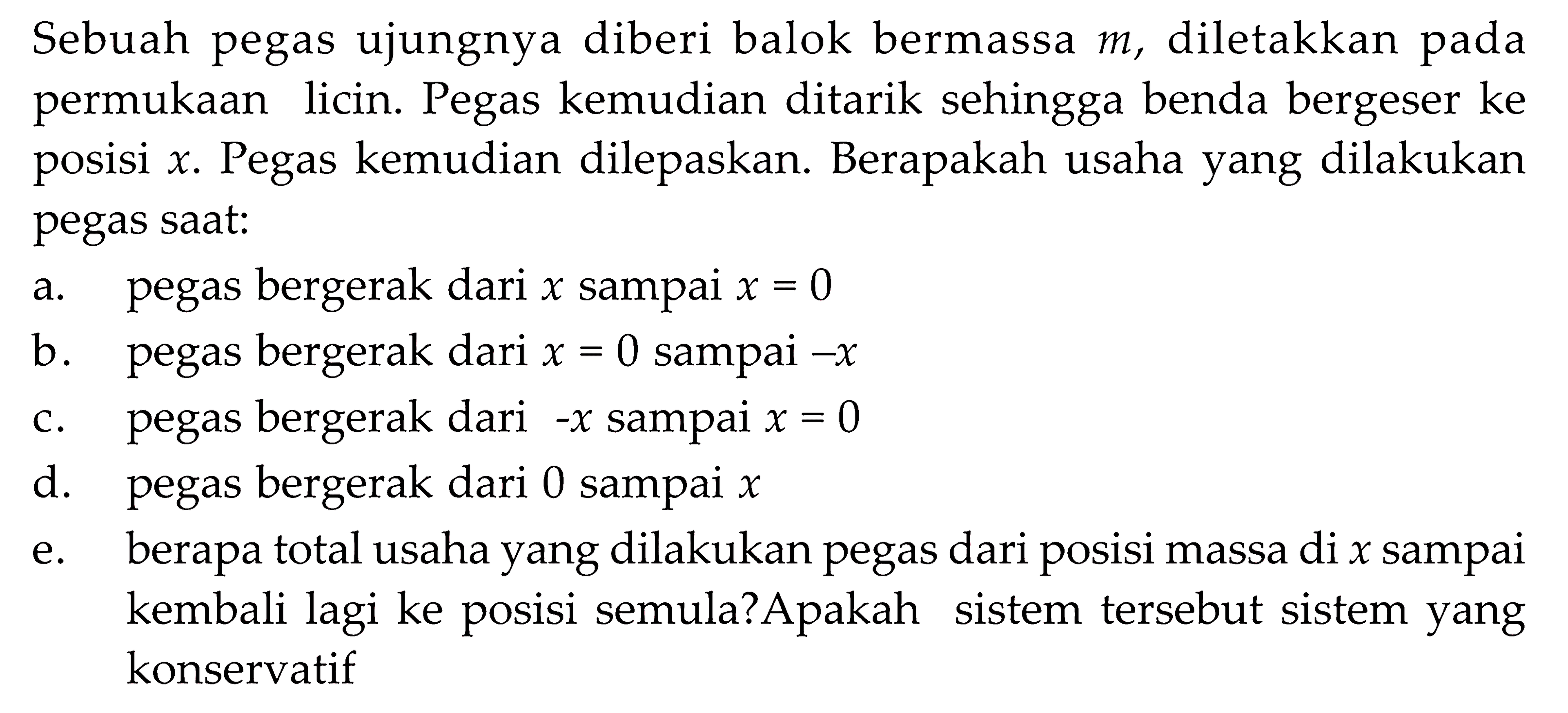 Sebuah pegas ujungnya diberi balok bermassa  m , diletakkan pada permukaan licin. Pegas kemudian ditarik sehingga benda bergeser ke posisi  x . Pegas kemudian dilepaskan. Berapakah usaha yang dilakukan pegas saat:
a. pegas bergerak dari  x  sampai  x=0 
b. pegas bergerak dari  x=0  sampai  -x 
c. pegas bergerak dari  -x  sampai  x=0 
d. pegas bergerak dari 0 sampai  x 
e. berapa total usaha yang dilakukan pegas dari posisi massa di  x  sampai kembali lagi ke posisi semula?Apakah sistem tersebut sistem yang konservatif