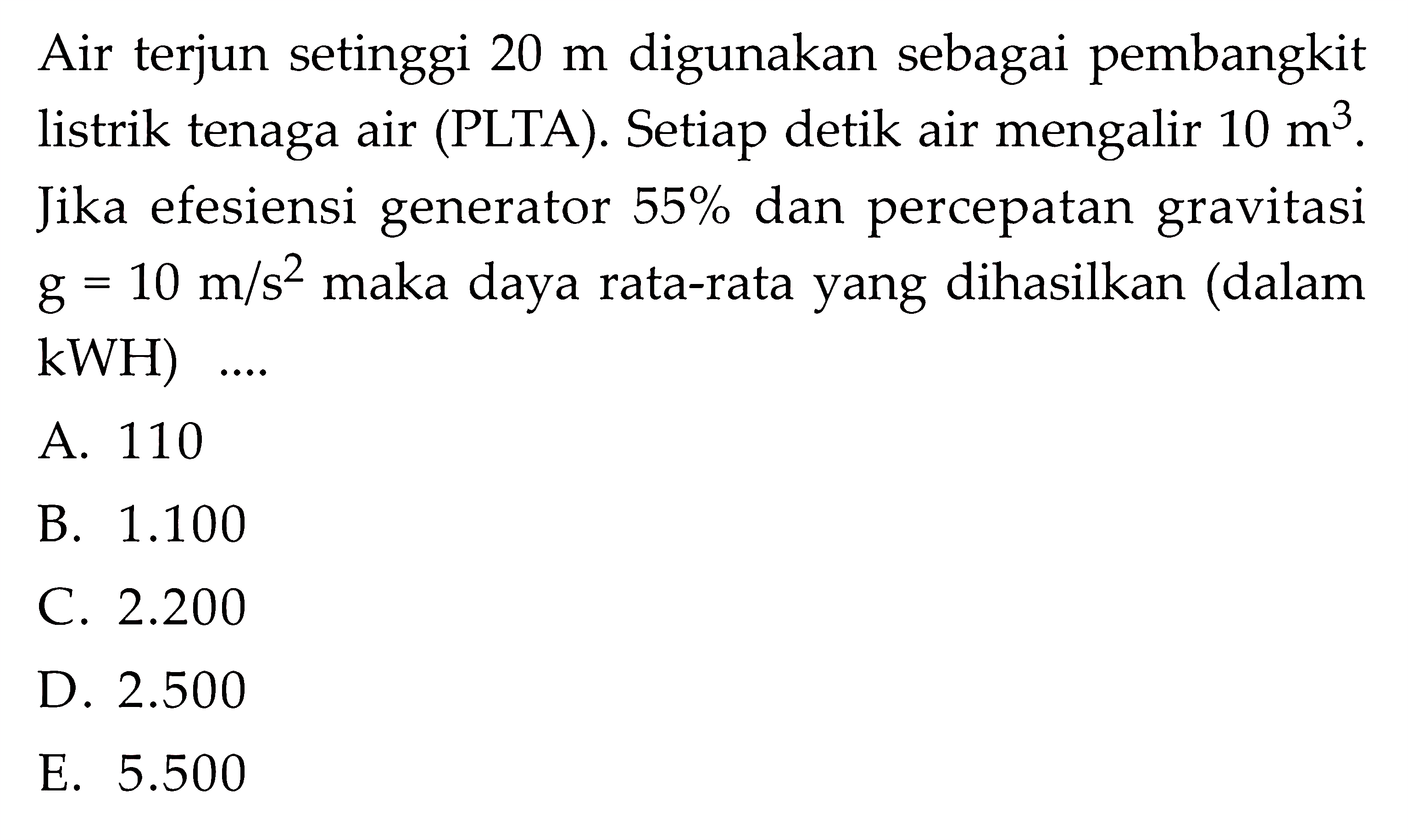 Air terjun setinggi  20 m  digunakan sebagai pembangkit listrik tenaga air (PLTA). Setiap detik air mengalir  10 m^3. Jika efesiensi generator  55%  dan percepatan gravitasi g=10 m/s^2  maka daya rata-rata yang dihasilkan (dalam kWH)  .... 
