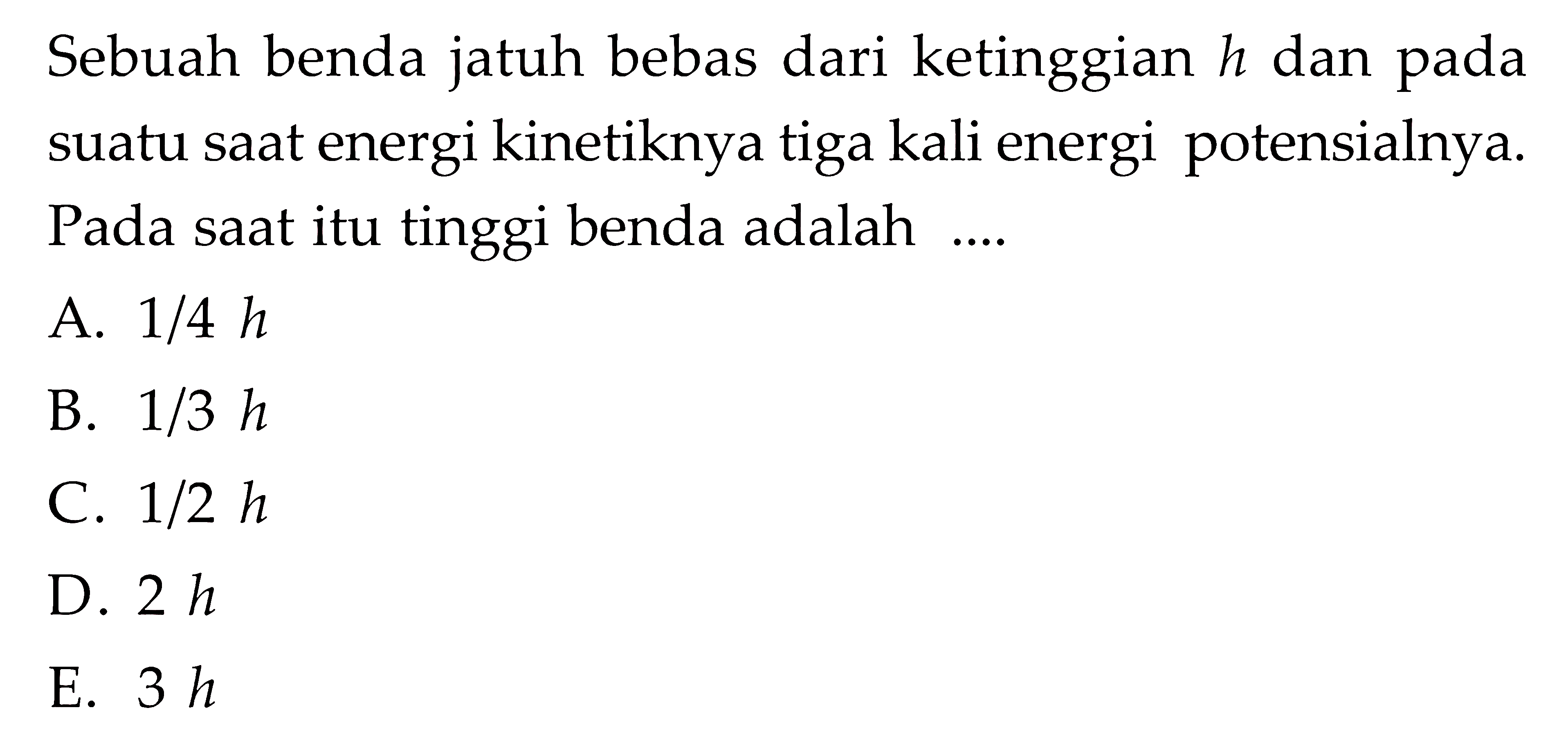 Sebuah benda jatuh bebas dari ketinggian h dan pada suatu saat energi kinetiknya tiga kali energi potensialnya. Pada saat itu tinggi benda adalah ...