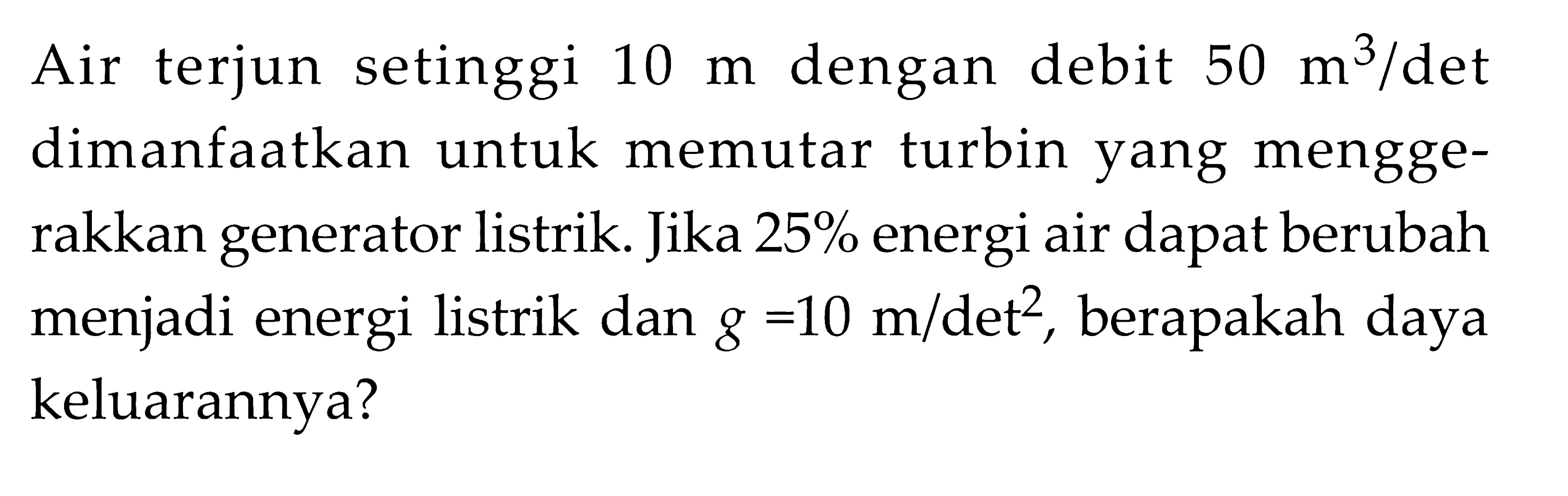 Air terjun setinggi 10 m dengan debit 50 m^3/det dimanfaatkan untuk memutar turbin yang menggerakkan generator listrik. Jika 25% energi air dapat berubah menjadi energi listrik dan g=10 m/det^2, berapakah daya keluarannya?