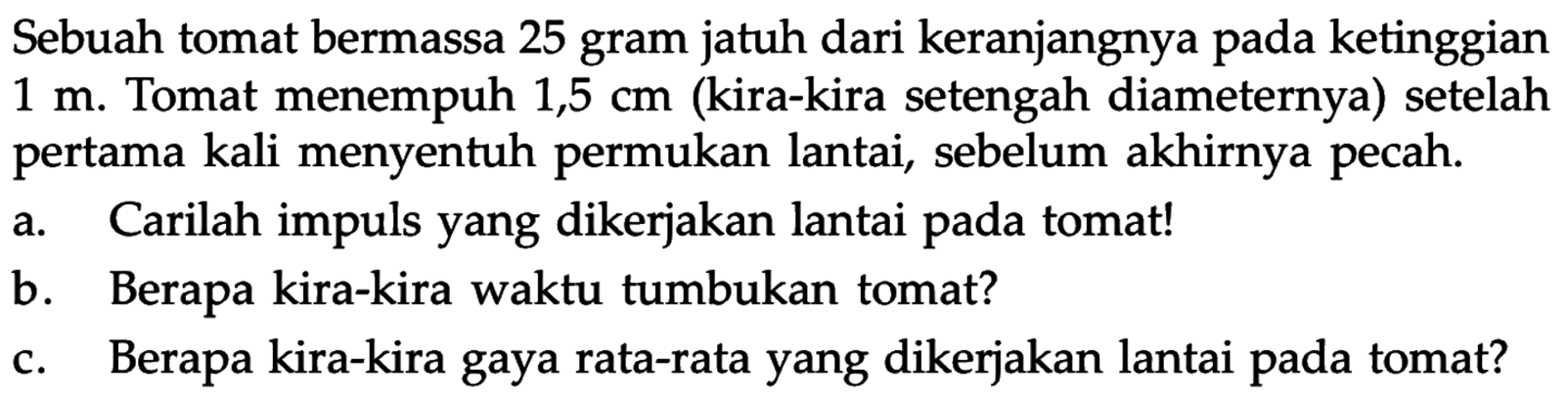 Sebuah tomat bermassa 25 gram jatuh dari keranjangnya pada ketinggian  1 m. Tomat menempuh  1,5 cm  (kira-kira setengah diameternya) setelah pertama kali menyentuh permukan lantai, sebelum akhirnya pecah. 
a. Carilah impuls yang dikerjakan lantai pada tomat! 
b. Berapa kira-kira waktu tumbukan tomat? 
c. Berapa kira-kira gaya rata-rata yang dikerjakan lantai pada tomat? 